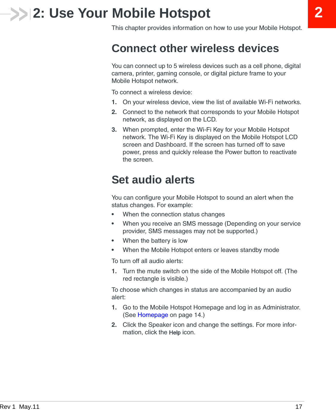 Rev 1  May.11 1722: Use Your Mobile HotspotThis chapter provides information on how to use your Mobile Hotspot.Connect other wireless devicesYou can connect up to 5 wireless devices such as a cell phone, digital camera, printer, gaming console, or digital picture frame to your Mobile Hotspot network.To connect a wireless device:1. On your wireless device, view the list of available Wi-Fi networks.2. Connect to the network that corresponds to your Mobile Hotspot network, as displayed on the LCD.3. When prompted, enter the Wi-Fi Key for your Mobile Hotspot network. The Wi-Fi Key is displayed on the Mobile Hotspot LCD screen and Dashboard. If the screen has turned off to save power, press and quickly release the Power button to reactivate the screen. Set audio alertsYou can configure your Mobile Hotspot to sound an alert when the status changes. For example:•When the connection status changes•When you receive an SMS message (Depending on your service provider, SMS messages may not be supported.)•When the battery is low•When the Mobile Hotspot enters or leaves standby modeTo turn off all audio alerts:1. Turn the mute switch on the side of the Mobile Hotspot off. (The red rectangle is visible.)To choose which changes in status are accompanied by an audio alert:1. Go to the Mobile Hotspot Homepage and log in as Administrator. (See Homepage on page 14.) 2. Click the Speaker icon and change the settings. For more infor-mation, click the Help icon.