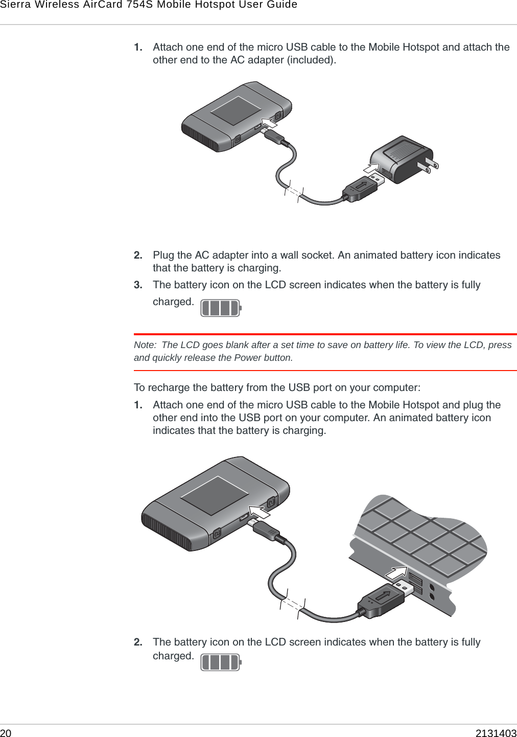 Sierra Wireless AirCard 754S Mobile Hotspot User Guide20 21314031. Attach one end of the micro USB cable to the Mobile Hotspot and attach the other end to the AC adapter (included). 2. Plug the AC adapter into a wall socket. An animated battery icon indicates that the battery is charging.3. The battery icon on the LCD screen indicates when the battery is fully charged. Note: The LCD goes blank after a set time to save on battery life. To view the LCD, press and quickly release the Power button.To recharge the battery from the USB port on your computer:1. Attach one end of the micro USB cable to the Mobile Hotspot and plug the other end into the USB port on your computer. An animated battery icon indicates that the battery is charging.2. The battery icon on the LCD screen indicates when the battery is fully charged. 
