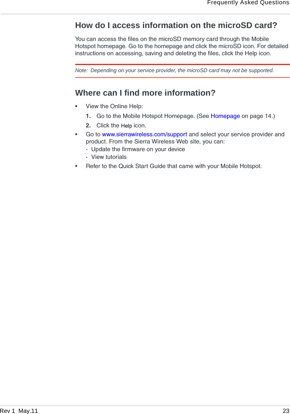Frequently Asked QuestionsRev 1  May.11 23How do I access information on the microSD card?You can access the files on the microSD memory card through the Mobile Hotspot homepage. Go to the homepage and click the microSD icon. For detailed instructions on accessing, saving and deleting the files, click the Help icon. Note: Depending on your service provider, the microSD card may not be supported.Where can I find more information?•View the Online Help:1. Go to the Mobile Hotspot Homepage. (See Homepage on page 14.) 2. Click the Help icon.•Go to www.sierrawireless.com/support and select your service provider and product. From the Sierra Wireless Web site, you can:·Update the firmware on your device·View tutorials•Refer to the Quick Start Guide that came with your Mobile Hotspot.