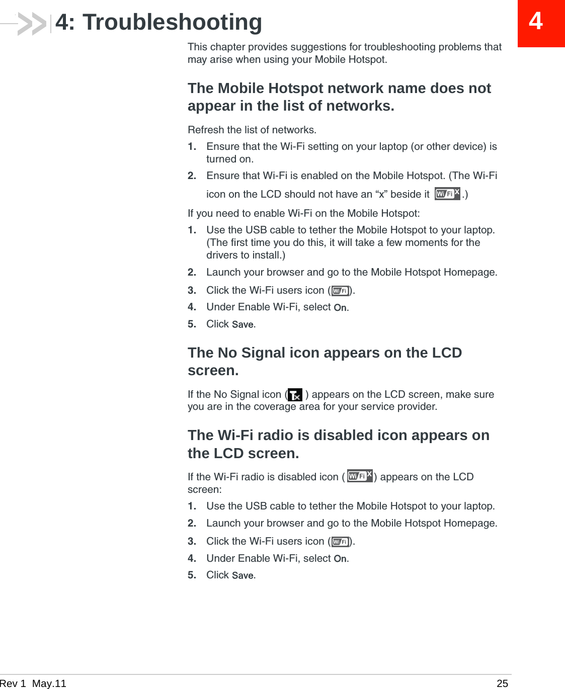 Rev 1  May.11 2544: TroubleshootingThis chapter provides suggestions for troubleshooting problems that may arise when using your Mobile Hotspot.The Mobile Hotspot network name does not appear in the list of networks.Refresh the list of networks. 1. Ensure that the Wi-Fi setting on your laptop (or other device) is turned on.2. Ensure that Wi-Fi is enabled on the Mobile Hotspot. (The Wi-Fi icon on the LCD should not have an “x” beside it  .)If you need to enable Wi-Fi on the Mobile Hotspot:1. Use the USB cable to tether the Mobile Hotspot to your laptop. (The first time you do this, it will take a few moments for the drivers to install.)2. Launch your browser and go to the Mobile Hotspot Homepage.3. Click the Wi-Fi users icon ( ).4. Under Enable Wi-Fi, select On.5. Click Save.The No Signal icon appears on the LCD screen.If the No Signal icon ( ) appears on the LCD screen, make sure you are in the coverage area for your service provider. The Wi-Fi radio is disabled icon appears on the LCD screen.If the Wi-Fi radio is disabled icon ( ) appears on the LCD screen:1. Use the USB cable to tether the Mobile Hotspot to your laptop.2. Launch your browser and go to the Mobile Hotspot Homepage.3. Click the Wi-Fi users icon ( ).4. Under Enable Wi-Fi, select On.5. Click Save.xx