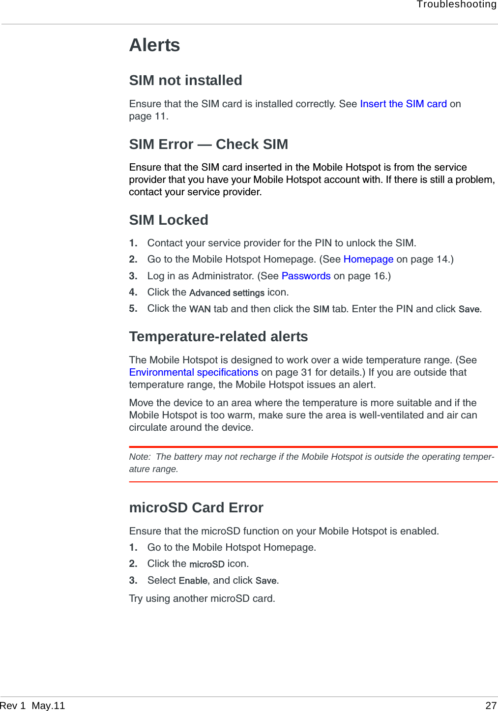TroubleshootingRev 1  May.11 27AlertsSIM not installedEnsure that the SIM card is installed correctly. See Insert the SIM card on page 11.SIM Error — Check SIMEnsure that the SIM card inserted in the Mobile Hotspot is from the service provider that you have your Mobile Hotspot account with. If there is still a problem, contact your service provider.SIM Locked1. Contact your service provider for the PIN to unlock the SIM.2. Go to the Mobile Hotspot Homepage. (See Homepage on page 14.)3. Log in as Administrator. (See Passwords on page 16.)4. Click the Advanced settings icon.5. Click the WAN tab and then click the SIM tab. Enter the PIN and click Save.Temperature-related alertsThe Mobile Hotspot is designed to work over a wide temperature range. (See Environmental specifications on page 31 for details.) If you are outside that temperature range, the Mobile Hotspot issues an alert. Move the device to an area where the temperature is more suitable and if the Mobile Hotspot is too warm, make sure the area is well-ventilated and air can circulate around the device. Note: The battery may not recharge if the Mobile Hotspot is outside the operating temper-ature range.microSD Card ErrorEnsure that the microSD function on your Mobile Hotspot is enabled. 1. Go to the Mobile Hotspot Homepage.2. Click the microSD icon.3. Select Enable, and click Save.Try using another microSD card.