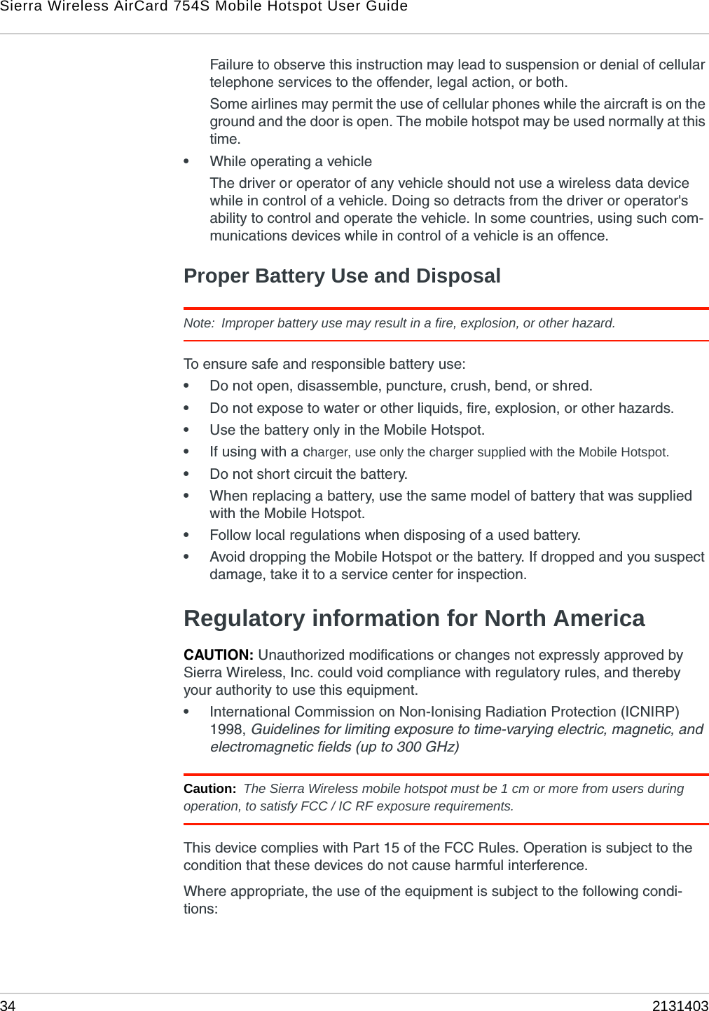 Sierra Wireless AirCard 754S Mobile Hotspot User Guide34 2131403Failure to observe this instruction may lead to suspension or denial of cellular telephone services to the offender, legal action, or both.Some airlines may permit the use of cellular phones while the aircraft is on the ground and the door is open. The mobile hotspot may be used normally at this time.•While operating a vehicleThe driver or operator of any vehicle should not use a wireless data device while in control of a vehicle. Doing so detracts from the driver or operator&apos;s ability to control and operate the vehicle. In some countries, using such com-munications devices while in control of a vehicle is an offence.Proper Battery Use and DisposalNote: Improper battery use may result in a fire, explosion, or other hazard.To ensure safe and responsible battery use:•Do not open, disassemble, puncture, crush, bend, or shred.•Do not expose to water or other liquids, fire, explosion, or other hazards.•Use the battery only in the Mobile Hotspot.•If using with a charger, use only the charger supplied with the Mobile Hotspot.•Do not short circuit the battery.•When replacing a battery, use the same model of battery that was supplied with the Mobile Hotspot.•Follow local regulations when disposing of a used battery.•Avoid dropping the Mobile Hotspot or the battery. If dropped and you suspect damage, take it to a service center for inspection.Regulatory information for North AmericaCAUTION: Unauthorized modifications or changes not expressly approved by Sierra Wireless, Inc. could void compliance with regulatory rules, and thereby your authority to use this equipment.•International Commission on Non-Ionising Radiation Protection (ICNIRP) 1998, Guidelines for limiting exposure to time-varying electric, magnetic, and electromagnetic fields (up to 300 GHz)Caution: The Sierra Wireless mobile hotspot must be 1 cm or more from users during operation, to satisfy FCC / IC RF exposure requirements. This device complies with Part 15 of the FCC Rules. Operation is subject to the condition that these devices do not cause harmful interference.Where appropriate, the use of the equipment is subject to the following condi-tions: