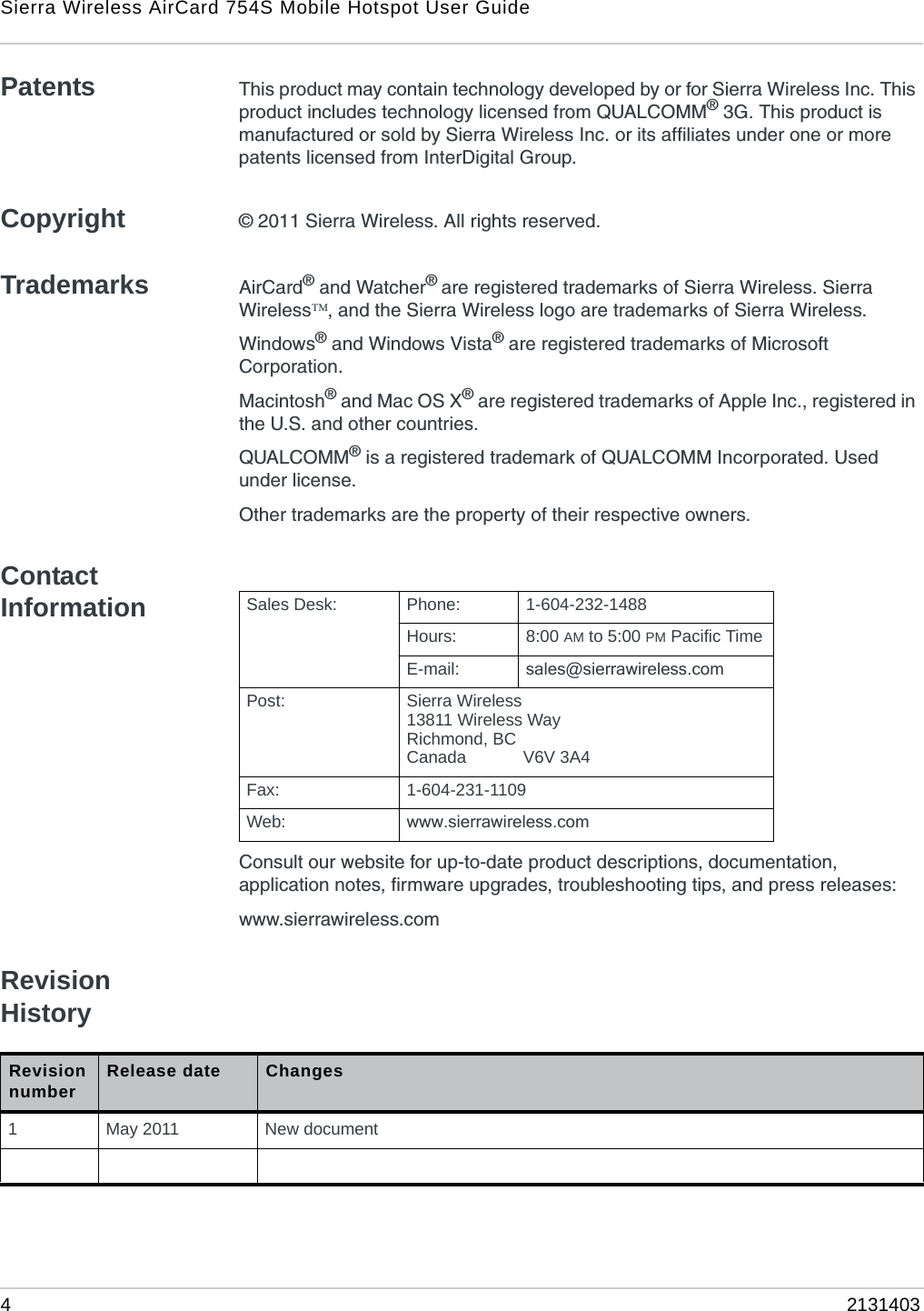 Sierra Wireless AirCard 754S Mobile Hotspot User Guide42131403Patents This product may contain technology developed by or for Sierra Wireless Inc. This product includes technology licensed from QUALCOMM® 3G. This product is manufactured or sold by Sierra Wireless Inc. or its affiliates under one or more patents licensed from InterDigital Group.Copyright © 2011 Sierra Wireless. All rights reserved.Trademarks AirCard® and Watcher® are registered trademarks of Sierra Wireless. Sierra Wireless, and the Sierra Wireless logo are trademarks of Sierra Wireless.Windows® and Windows Vista® are registered trademarks of Microsoft Corporation.Macintosh® and Mac OS X® are registered trademarks of Apple Inc., registered in the U.S. and other countries.QUALCOMM® is a registered trademark of QUALCOMM Incorporated. Used under license.Other trademarks are the property of their respective owners.Contact InformationConsult our website for up-to-date product descriptions, documentation, application notes, firmware upgrades, troubleshooting tips, and press releases:www.sierrawireless.comRevision HistorySales Desk: Phone: 1-604-232-1488Hours: 8:00 AM to 5:00 PM Pacific TimeE-mail: sales@sierrawireless.comPost: Sierra Wireless13811 Wireless WayRichmond, BCCanada            V6V 3A4Fax: 1-604-231-1109Web: www.sierrawireless.comRevision number Release date Changes1May 2011 New document