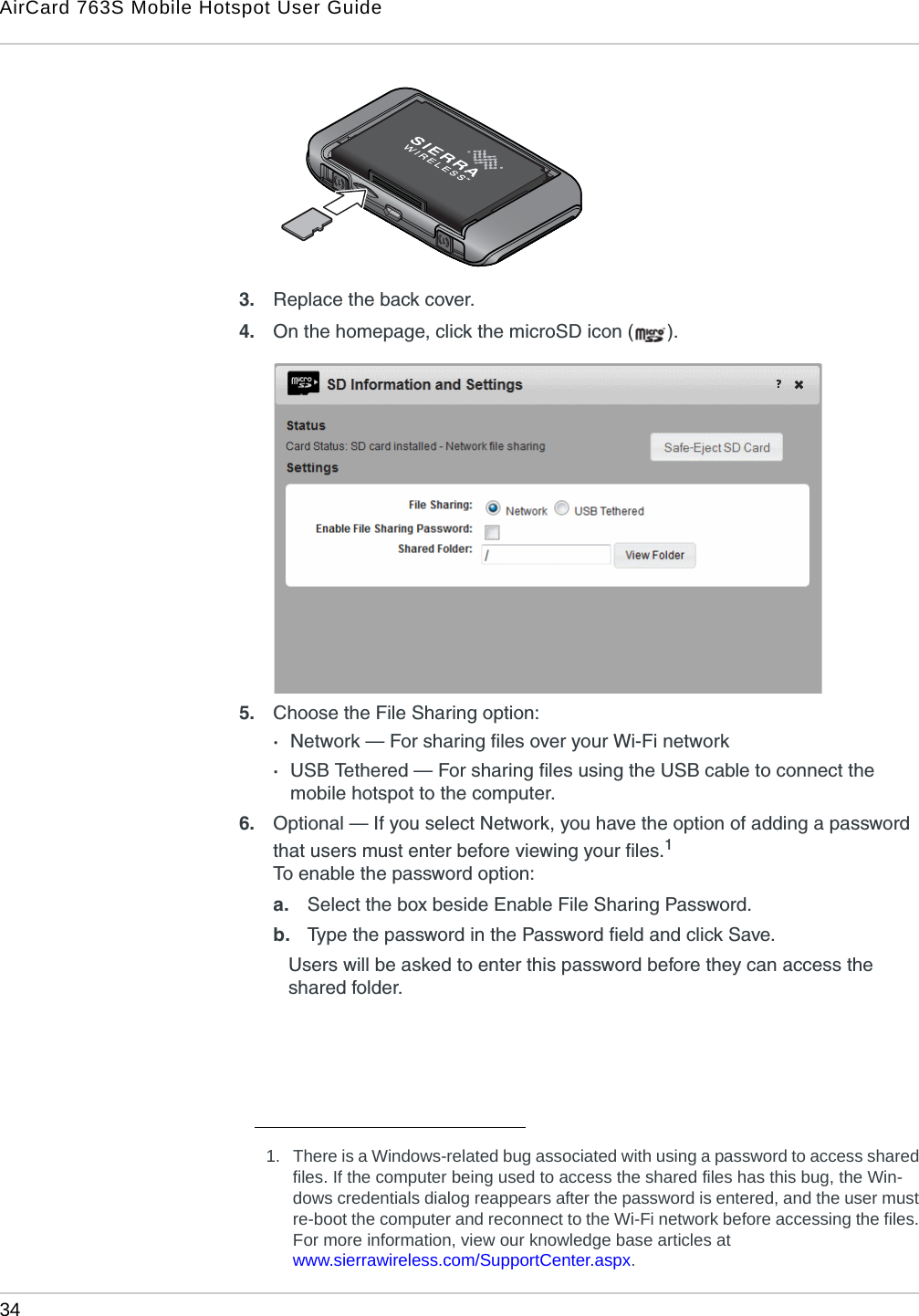 AirCard 763S Mobile Hotspot User Guide34  3. Replace the back cover.4. On the homepage, click the microSD icon ( ).5. Choose the File Sharing option:·Network — For sharing files over your Wi-Fi network·USB Tethered — For sharing files using the USB cable to connect the mobile hotspot to the computer.6. Optional — If you select Network, you have the option of adding a password that users must enter before viewing your files.1 To enable the password option:a. Select the box beside Enable File Sharing Password. b. Type the password in the Password field and click Save. Users will be asked to enter this password before they can access the shared folder.1. There is a Windows-related bug associated with using a password to access shared files. If the computer being used to access the shared files has this bug, the Win-dows credentials dialog reappears after the password is entered, and the user must re-boot the computer and reconnect to the Wi-Fi network before accessing the files. For more information, view our knowledge base articles at www.sierrawireless.com/SupportCenter.aspx.