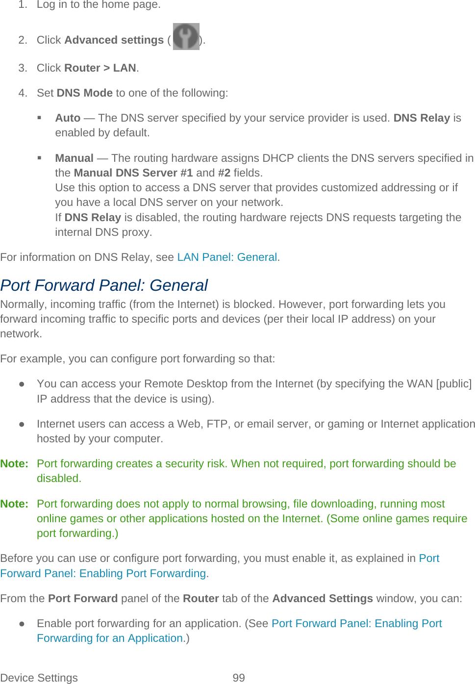 Device Settings 99   1. Log in to the home page. 2. Click Advanced settings ( ). 3. Click Router &gt; LAN. 4. Set DNS Mode to one of the following:  Auto — The DNS server specified by your service provider is used. DNS Relay is enabled by default.  Manual — The routing hardware assigns DHCP clients the DNS servers specified in the Manual DNS Server #1 and #2 fields. Use this option to access a DNS server that provides customized addressing or if you have a local DNS server on your network. If DNS Relay is disabled, the routing hardware rejects DNS requests targeting the internal DNS proxy. For information on DNS Relay, see LAN Panel: General. Port Forward Panel: General Normally, incoming traffic (from the Internet) is blocked. However, port forwarding lets you forward incoming traffic to specific ports and devices (per their local IP address) on your network. For example, you can configure port forwarding so that: ● You can access your Remote Desktop from the Internet (by specifying the WAN [public] IP address that the device is using). ● Internet users can access a Web, FTP, or email server, or gaming or Internet application hosted by your computer. Note:   Port forwarding creates a security risk. When not required, port forwarding should be disabled.  Note:   Port forwarding does not apply to normal browsing, file downloading, running most online games or other applications hosted on the Internet. (Some online games require port forwarding.) Before you can use or configure port forwarding, you must enable it, as explained in Port Forward Panel: Enabling Port Forwarding. From the Port Forward panel of the Router tab of the Advanced Settings window, you can: ● Enable port forwarding for an application. (See Port Forward Panel: Enabling Port Forwarding for an Application.) 