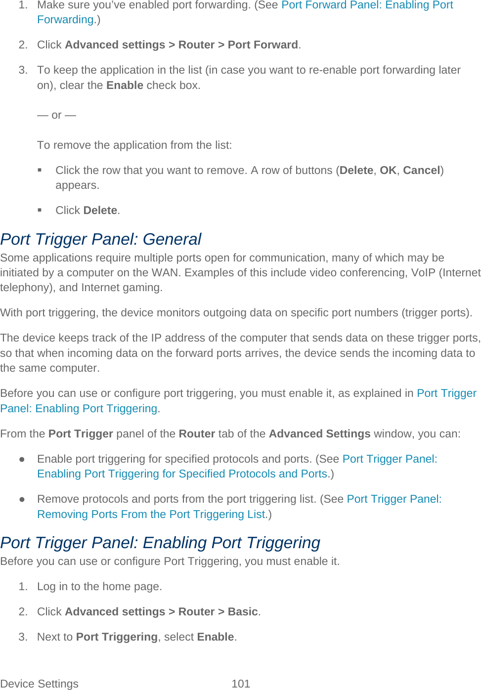 Device Settings 101   1. Make sure you’ve enabled port forwarding. (See Port Forward Panel: Enabling Port Forwarding.) 2. Click Advanced settings &gt; Router &gt; Port Forward. 3. To keep the application in the list (in case you want to re-enable port forwarding later on), clear the Enable check box.  — or —  To remove the application from the list:  Click the row that you want to remove. A row of buttons (Delete, OK, Cancel) appears.  Click Delete. Port Trigger Panel: General Some applications require multiple ports open for communication, many of which may be initiated by a computer on the WAN. Examples of this include video conferencing, VoIP (Internet telephony), and Internet gaming. With port triggering, the device monitors outgoing data on specific port numbers (trigger ports). The device keeps track of the IP address of the computer that sends data on these trigger ports, so that when incoming data on the forward ports arrives, the device sends the incoming data to the same computer. Before you can use or configure port triggering, you must enable it, as explained in Port Trigger Panel: Enabling Port Triggering. From the Port Trigger panel of the Router tab of the Advanced Settings window, you can: ● Enable port triggering for specified protocols and ports. (See Port Trigger Panel: Enabling Port Triggering for Specified Protocols and Ports.) ● Remove protocols and ports from the port triggering list. (See Port Trigger Panel: Removing Ports From the Port Triggering List.) Port Trigger Panel: Enabling Port Triggering Before you can use or configure Port Triggering, you must enable it. 1. Log in to the home page. 2. Click Advanced settings &gt; Router &gt; Basic. 3. Next to Port Triggering, select Enable. 