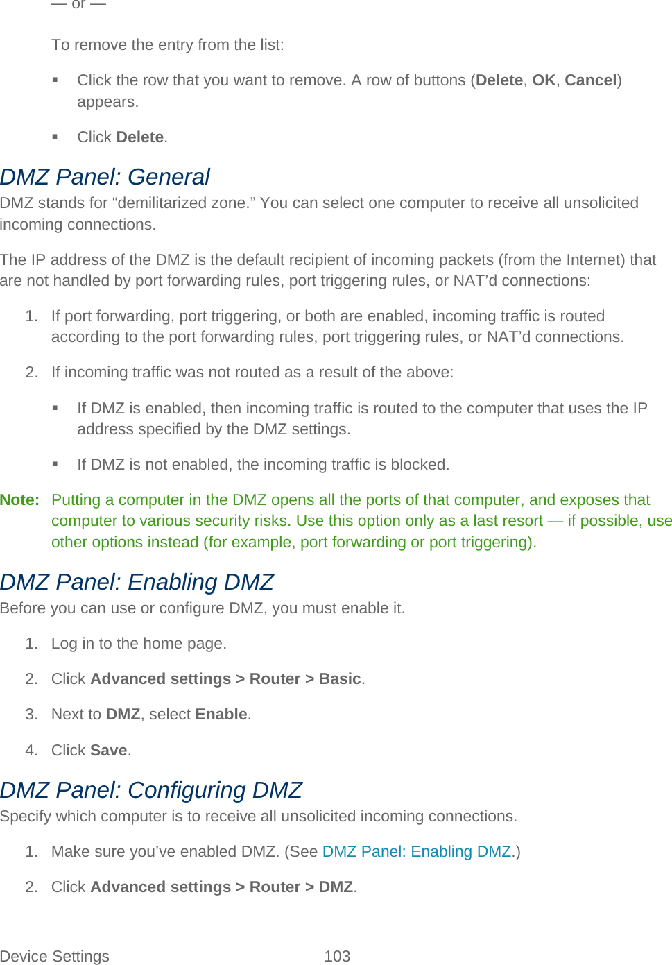 Device Settings 103   — or —  To remove the entry from the list:  Click the row that you want to remove. A row of buttons (Delete, OK, Cancel) appears.  Click Delete. DMZ Panel: General DMZ stands for “demilitarized zone.” You can select one computer to receive all unsolicited incoming connections. The IP address of the DMZ is the default recipient of incoming packets (from the Internet) that are not handled by port forwarding rules, port triggering rules, or NAT’d connections: 1. If port forwarding, port triggering, or both are enabled, incoming traffic is routed according to the port forwarding rules, port triggering rules, or NAT’d connections. 2. If incoming traffic was not routed as a result of the above:  If DMZ is enabled, then incoming traffic is routed to the computer that uses the IP address specified by the DMZ settings.  If DMZ is not enabled, the incoming traffic is blocked. Note:   Putting a computer in the DMZ opens all the ports of that computer, and exposes that computer to various security risks. Use this option only as a last resort — if possible, use other options instead (for example, port forwarding or port triggering). DMZ Panel: Enabling DMZ Before you can use or configure DMZ, you must enable it. 1. Log in to the home page. 2. Click Advanced settings &gt; Router &gt; Basic. 3. Next to DMZ, select Enable. 4. Click Save. DMZ Panel: Configuring DMZ Specify which computer is to receive all unsolicited incoming connections. 1. Make sure you’ve enabled DMZ. (See DMZ Panel: Enabling DMZ.) 2. Click Advanced settings &gt; Router &gt; DMZ. 