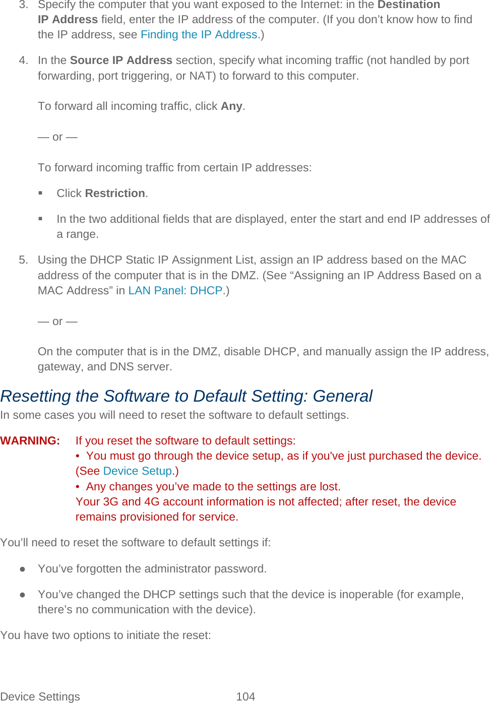Device Settings 104   3. Specify the computer that you want exposed to the Internet: in the Destination IP Address field, enter the IP address of the computer. (If you don’t know how to find the IP address, see Finding the IP Address.) 4. In the Source IP Address section, specify what incoming traffic (not handled by port forwarding, port triggering, or NAT) to forward to this computer.  To forward all incoming traffic, click Any.  — or —  To forward incoming traffic from certain IP addresses:  Click Restriction.  In the two additional fields that are displayed, enter the start and end IP addresses of a range. 5. Using the DHCP Static IP Assignment List, assign an IP address based on the MAC address of the computer that is in the DMZ. (See “Assigning an IP Address Based on a MAC Address” in LAN Panel: DHCP.)  — or —  On the computer that is in the DMZ, disable DHCP, and manually assign the IP address, gateway, and DNS server. Resetting the Software to Default Setting: General In some cases you will need to reset the software to default settings. WARNING:   If you reset the software to default settings: •  You must go through the device setup, as if you&apos;ve just purchased the device. (See Device Setup.) •  Any changes you’ve made to the settings are lost. Your 3G and 4G account information is not affected; after reset, the device remains provisioned for service. You’ll need to reset the software to default settings if: ● You’ve forgotten the administrator password. ● You’ve changed the DHCP settings such that the device is inoperable (for example, there’s no communication with the device). You have two options to initiate the reset: 