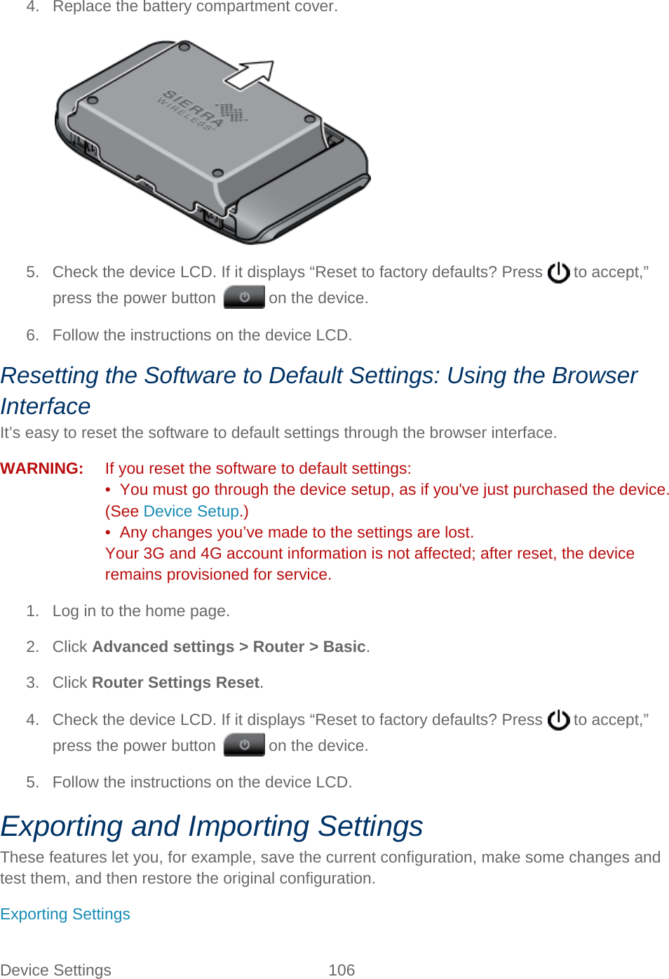 Device Settings 106   4. Replace the battery compartment cover.   5. Check the device LCD. If it displays “Reset to factory defaults? Press   to accept,” press the power button   on the device. 6. Follow the instructions on the device LCD. Resetting the Software to Default Settings: Using the Browser Interface It’s easy to reset the software to default settings through the browser interface. WARNING:   If you reset the software to default settings: •  You must go through the device setup, as if you&apos;ve just purchased the device. (See Device Setup.) •  Any changes you’ve made to the settings are lost. Your 3G and 4G account information is not affected; after reset, the device remains provisioned for service. 1. Log in to the home page. 2. Click Advanced settings &gt; Router &gt; Basic. 3. Click Router Settings Reset. 4. Check the device LCD. If it displays “Reset to factory defaults? Press   to accept,” press the power button   on the device. 5. Follow the instructions on the device LCD. Exporting and Importing Settings These features let you, for example, save the current configuration, make some changes and test them, and then restore the original configuration. Exporting Settings 