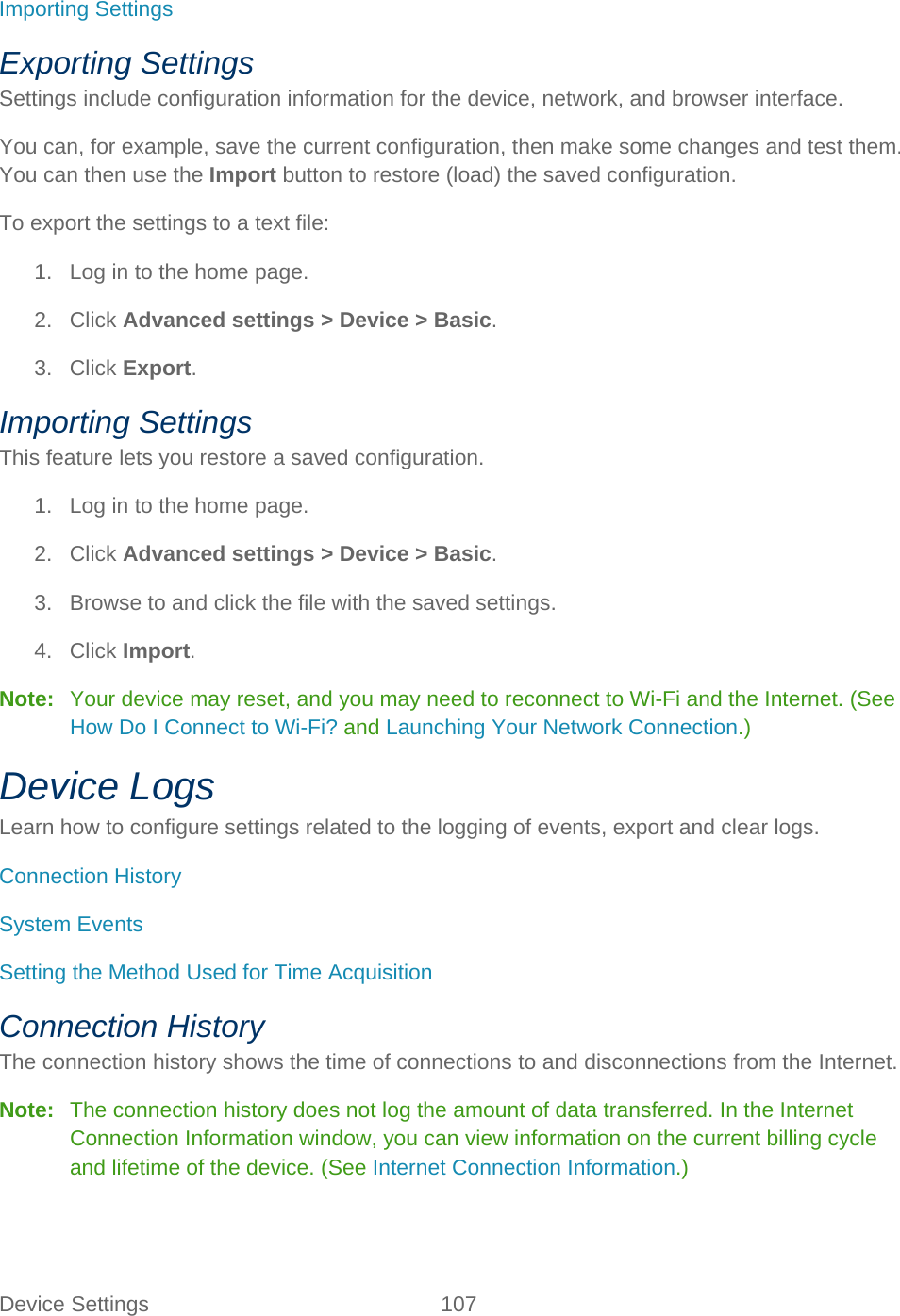 Device Settings 107   Importing Settings Exporting Settings Settings include configuration information for the device, network, and browser interface. You can, for example, save the current configuration, then make some changes and test them. You can then use the Import button to restore (load) the saved configuration. To export the settings to a text file: 1. Log in to the home page. 2. Click Advanced settings &gt; Device &gt; Basic. 3. Click Export. Importing Settings This feature lets you restore a saved configuration. 1. Log in to the home page. 2. Click Advanced settings &gt; Device &gt; Basic. 3. Browse to and click the file with the saved settings. 4. Click Import. Note:   Your device may reset, and you may need to reconnect to Wi-Fi and the Internet. (See How Do I Connect to Wi-Fi? and Launching Your Network Connection.) Device Logs Learn how to configure settings related to the logging of events, export and clear logs. Connection History System Events Setting the Method Used for Time Acquisition Connection History The connection history shows the time of connections to and disconnections from the Internet. Note:   The connection history does not log the amount of data transferred. In the Internet Connection Information window, you can view information on the current billing cycle and lifetime of the device. (See Internet Connection Information.) 