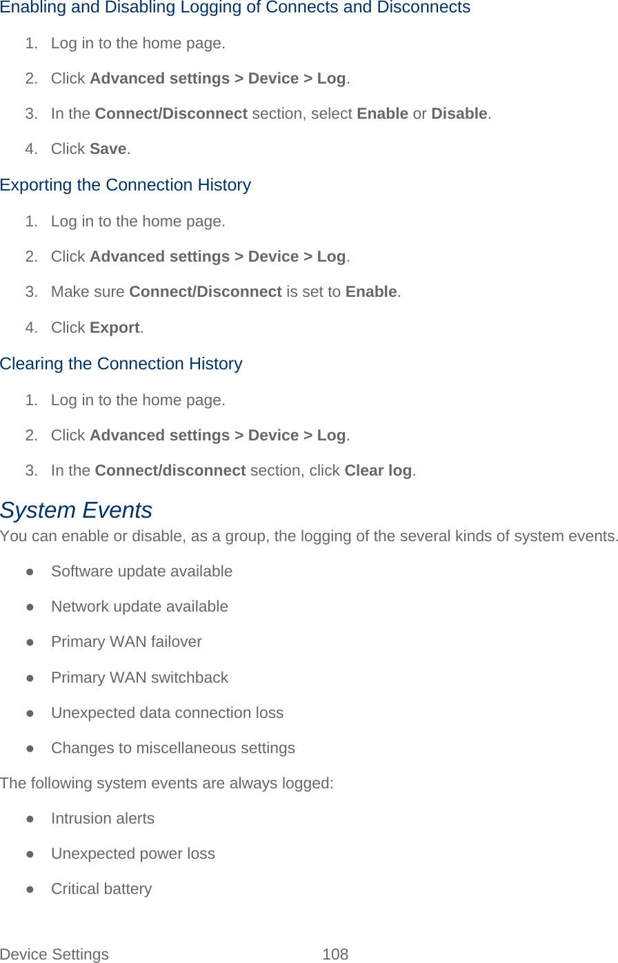 Device Settings 108   Enabling and Disabling Logging of Connects and Disconnects 1. Log in to the home page. 2. Click Advanced settings &gt; Device &gt; Log. 3. In the Connect/Disconnect section, select Enable or Disable. 4. Click Save. Exporting the Connection History 1. Log in to the home page. 2. Click Advanced settings &gt; Device &gt; Log. 3. Make sure Connect/Disconnect is set to Enable. 4. Click Export. Clearing the Connection History 1. Log in to the home page. 2. Click Advanced settings &gt; Device &gt; Log. 3. In the Connect/disconnect section, click Clear log. System Events You can enable or disable, as a group, the logging of the several kinds of system events. ● Software update available ● Network update available ● Primary WAN failover ● Primary WAN switchback ● Unexpected data connection loss ● Changes to miscellaneous settings The following system events are always logged: ● Intrusion alerts ● Unexpected power loss ● Critical battery 