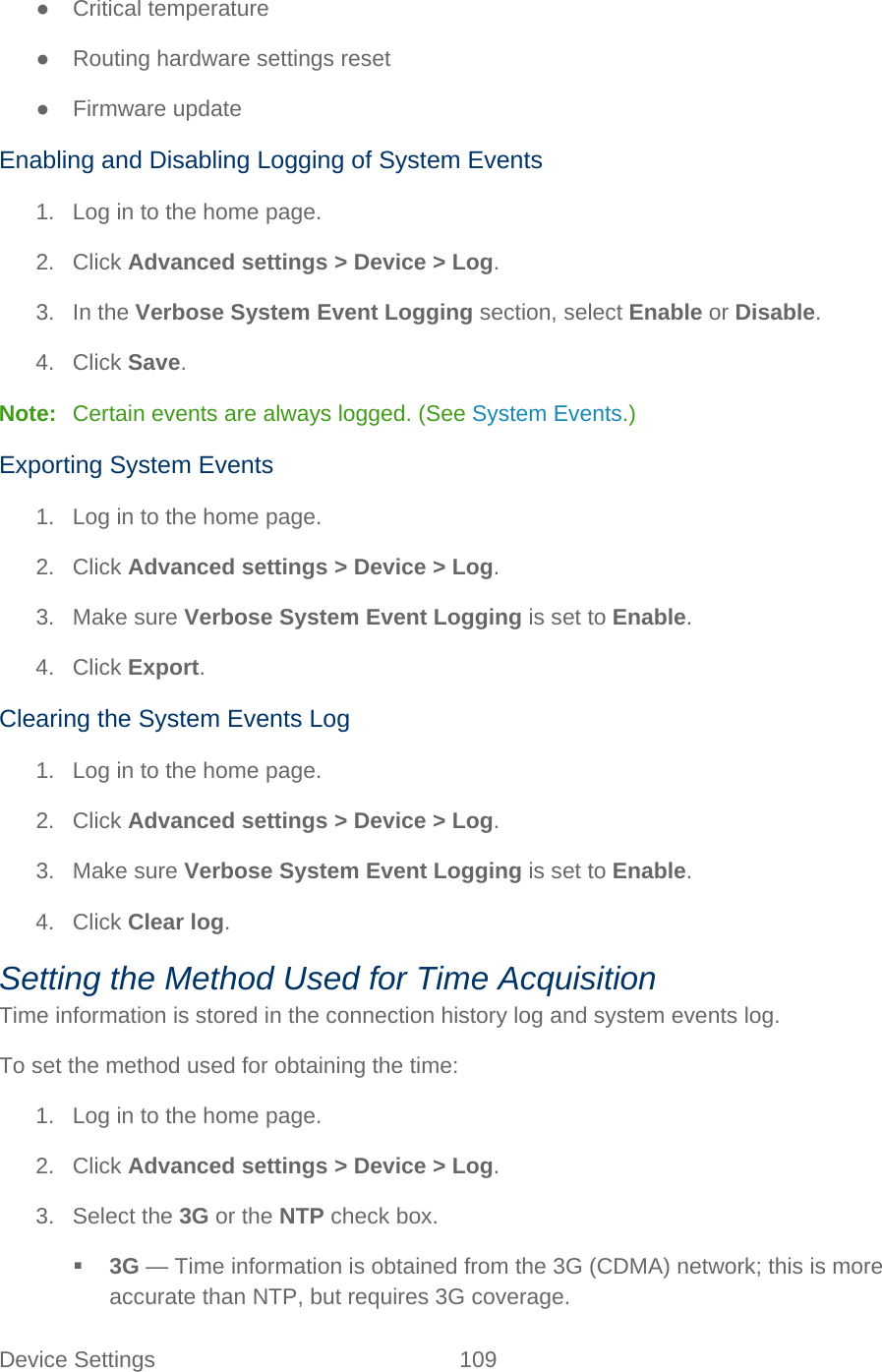 Device Settings 109   ● Critical temperature ● Routing hardware settings reset ●  Firmware update Enabling and Disabling Logging of System Events 1. Log in to the home page. 2. Click Advanced settings &gt; Device &gt; Log. 3. In the Verbose System Event Logging section, select Enable or Disable. 4. Click Save. Note:   Certain events are always logged. (See System Events.) Exporting System Events 1. Log in to the home page. 2. Click Advanced settings &gt; Device &gt; Log. 3. Make sure Verbose System Event Logging is set to Enable. 4. Click Export. Clearing the System Events Log 1. Log in to the home page. 2. Click Advanced settings &gt; Device &gt; Log. 3. Make sure Verbose System Event Logging is set to Enable. 4. Click Clear log. Setting the Method Used for Time Acquisition Time information is stored in the connection history log and system events log. To set the method used for obtaining the time: 1. Log in to the home page. 2. Click Advanced settings &gt; Device &gt; Log. 3. Select the 3G or the NTP check box.  3G — Time information is obtained from the 3G (CDMA) network; this is more accurate than NTP, but requires 3G coverage. 