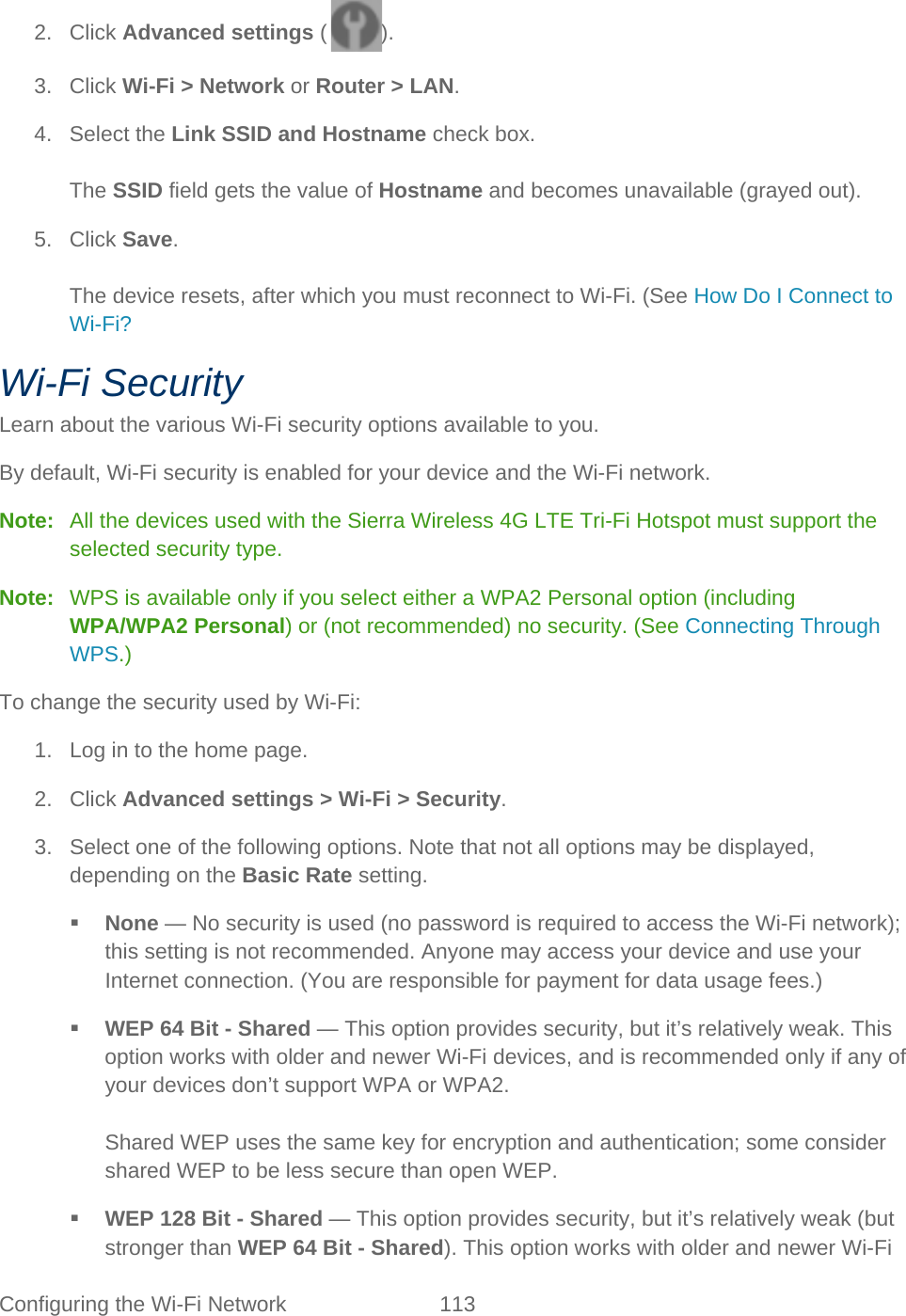 Configuring the Wi-Fi Network 113   2. Click Advanced settings ( ). 3. Click Wi-Fi &gt; Network or Router &gt; LAN. 4. Select the Link SSID and Hostname check box.  The SSID field gets the value of Hostname and becomes unavailable (grayed out). 5. Click Save.  The device resets, after which you must reconnect to Wi-Fi. (See How Do I Connect to Wi-Fi? Wi-Fi Security Learn about the various Wi-Fi security options available to you. By default, Wi-Fi security is enabled for your device and the Wi-Fi network. Note:   All the devices used with the Sierra Wireless 4G LTE Tri-Fi Hotspot must support the selected security type. Note:  WPS is available only if you select either a WPA2 Personal option (including WPA/WPA2 Personal) or (not recommended) no security. (See Connecting Through WPS.) To change the security used by Wi-Fi: 1. Log in to the home page. 2. Click Advanced settings &gt; Wi-Fi &gt; Security. 3. Select one of the following options. Note that not all options may be displayed, depending on the Basic Rate setting.  None — No security is used (no password is required to access the Wi-Fi network); this setting is not recommended. Anyone may access your device and use your Internet connection. (You are responsible for payment for data usage fees.)  WEP 64 Bit - Shared — This option provides security, but it’s relatively weak. This option works with older and newer Wi-Fi devices, and is recommended only if any of your devices don’t support WPA or WPA2.  Shared WEP uses the same key for encryption and authentication; some consider shared WEP to be less secure than open WEP.  WEP 128 Bit - Shared — This option provides security, but it’s relatively weak (but stronger than WEP 64 Bit - Shared). This option works with older and newer Wi-Fi 