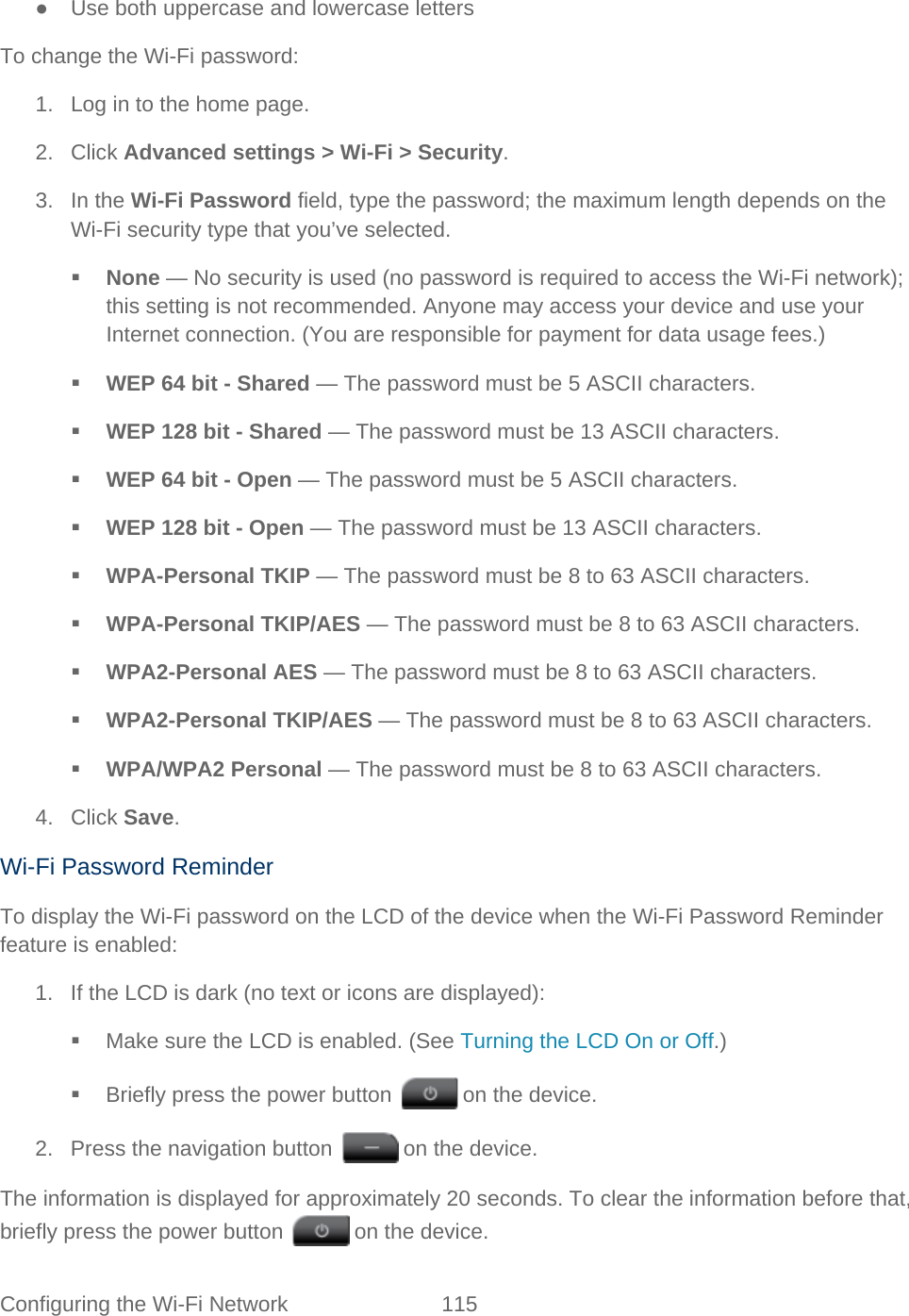 Configuring the Wi-Fi Network 115   ● Use both uppercase and lowercase letters To change the Wi-Fi password: 1. Log in to the home page. 2. Click Advanced settings &gt; Wi-Fi &gt; Security. 3. In the Wi-Fi Password field, type the password; the maximum length depends on the Wi-Fi security type that you’ve selected.  None — No security is used (no password is required to access the Wi-Fi network); this setting is not recommended. Anyone may access your device and use your Internet connection. (You are responsible for payment for data usage fees.)   WEP 64 bit - Shared — The password must be 5 ASCII characters.  WEP 128 bit - Shared — The password must be 13 ASCII characters.  WEP 64 bit - Open — The password must be 5 ASCII characters.  WEP 128 bit - Open — The password must be 13 ASCII characters.  WPA-Personal TKIP — The password must be 8 to 63 ASCII characters.  WPA-Personal TKIP/AES — The password must be 8 to 63 ASCII characters.  WPA2-Personal AES — The password must be 8 to 63 ASCII characters.  WPA2-Personal TKIP/AES — The password must be 8 to 63 ASCII characters.  WPA/WPA2 Personal — The password must be 8 to 63 ASCII characters. 4. Click Save. Wi-Fi Password Reminder To display the Wi-Fi password on the LCD of the device when the Wi-Fi Password Reminder feature is enabled: 1. If the LCD is dark (no text or icons are displayed):  Make sure the LCD is enabled. (See Turning the LCD On or Off.)   Briefly press the power button   on the device. 2. Press the navigation button   on the device. The information is displayed for approximately 20 seconds. To clear the information before that, briefly press the power button   on the device. 