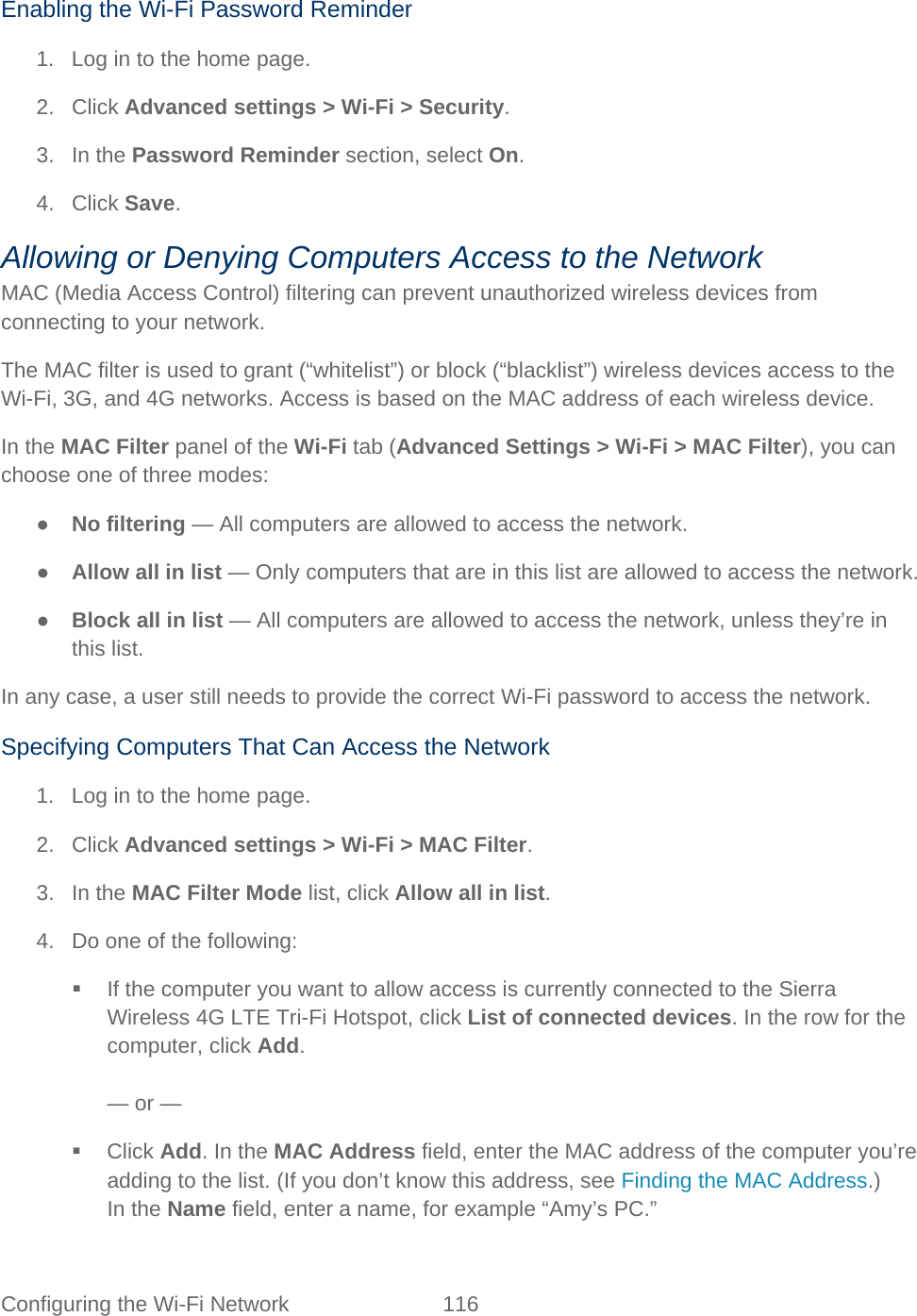 Configuring the Wi-Fi Network 116   Enabling the Wi-Fi Password Reminder 1. Log in to the home page. 2. Click Advanced settings &gt; Wi-Fi &gt; Security. 3. In the Password Reminder section, select On. 4. Click Save. Allowing or Denying Computers Access to the Network MAC (Media Access Control) filtering can prevent unauthorized wireless devices from connecting to your network. The MAC filter is used to grant (“whitelist”) or block (“blacklist”) wireless devices access to the Wi-Fi, 3G, and 4G networks. Access is based on the MAC address of each wireless device. In the MAC Filter panel of the Wi-Fi tab (Advanced Settings &gt; Wi-Fi &gt; MAC Filter), you can choose one of three modes: ● No filtering — All computers are allowed to access the network. ● Allow all in list — Only computers that are in this list are allowed to access the network. ● Block all in list — All computers are allowed to access the network, unless they’re in this list. In any case, a user still needs to provide the correct Wi-Fi password to access the network. Specifying Computers That Can Access the Network 1. Log in to the home page. 2. Click Advanced settings &gt; Wi-Fi &gt; MAC Filter. 3. In the MAC Filter Mode list, click Allow all in list. 4. Do one of the following:  If the computer you want to allow access is currently connected to the Sierra Wireless 4G LTE Tri-Fi Hotspot, click List of connected devices. In the row for the computer, click Add.  — or —  Click Add. In the MAC Address field, enter the MAC address of the computer you’re adding to the list. (If you don’t know this address, see Finding the MAC Address.) In the Name field, enter a name, for example “Amy’s PC.” 