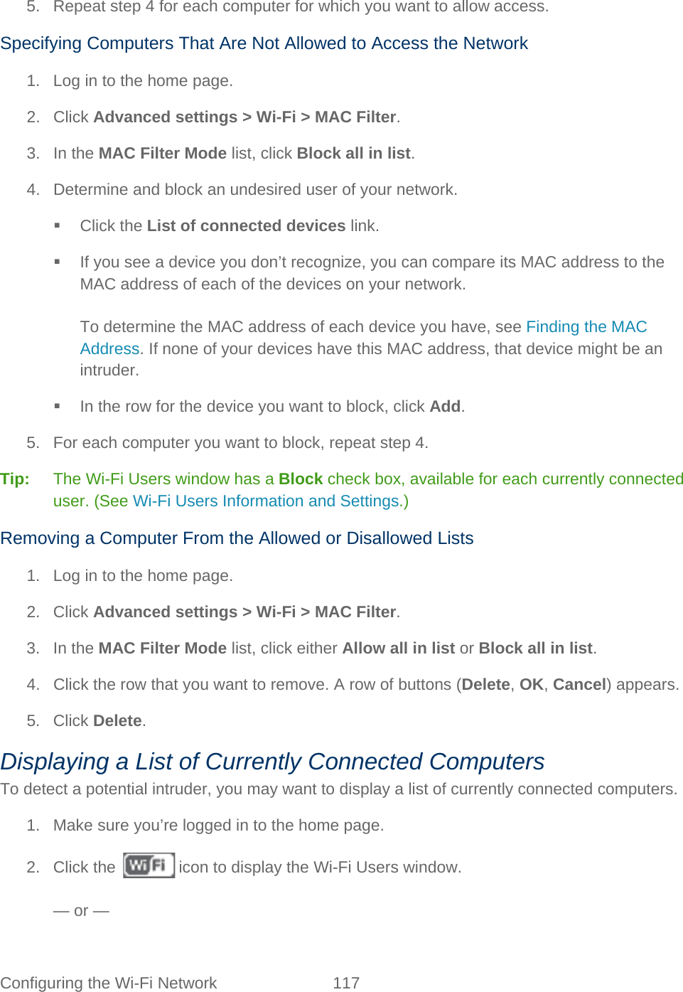 Configuring the Wi-Fi Network 117   5. Repeat step 4 for each computer for which you want to allow access. Specifying Computers That Are Not Allowed to Access the Network 1. Log in to the home page. 2. Click Advanced settings &gt; Wi-Fi &gt; MAC Filter. 3. In the MAC Filter Mode list, click Block all in list. 4. Determine and block an undesired user of your network.  Click the List of connected devices link.  If you see a device you don’t recognize, you can compare its MAC address to the MAC address of each of the devices on your network.  To determine the MAC address of each device you have, see Finding the MAC Address. If none of your devices have this MAC address, that device might be an intruder.  In the row for the device you want to block, click Add. 5. For each computer you want to block, repeat step 4. Tip:   The Wi-Fi Users window has a Block check box, available for each currently connected user. (See Wi-Fi Users Information and Settings.) Removing a Computer From the Allowed or Disallowed Lists 1. Log in to the home page. 2. Click Advanced settings &gt; Wi-Fi &gt; MAC Filter. 3. In the MAC Filter Mode list, click either Allow all in list or Block all in list. 4. Click the row that you want to remove. A row of buttons (Delete, OK, Cancel) appears. 5. Click Delete. Displaying a List of Currently Connected Computers To detect a potential intruder, you may want to display a list of currently connected computers. 1.  Make sure you’re logged in to the home page. 2. Click the   icon to display the Wi-Fi Users window.  — or — 