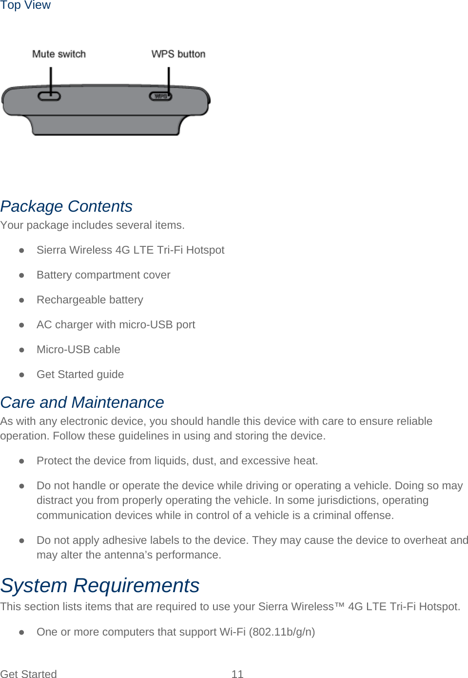 Get Started 11   Top View     Package Contents Your package includes several items. ● Sierra Wireless 4G LTE Tri-Fi Hotspot ● Battery compartment cover ● Rechargeable battery ● AC charger with micro-USB port ● Micro-USB cable ● Get Started guide Care and Maintenance As with any electronic device, you should handle this device with care to ensure reliable operation. Follow these guidelines in using and storing the device. ● Protect the device from liquids, dust, and excessive heat. ● Do not handle or operate the device while driving or operating a vehicle. Doing so may distract you from properly operating the vehicle. In some jurisdictions, operating communication devices while in control of a vehicle is a criminal offense. ● Do not apply adhesive labels to the device. They may cause the device to overheat and may alter the antenna’s performance. System Requirements This section lists items that are required to use your Sierra Wireless™ 4G LTE Tri-Fi Hotspot. ● One or more computers that support Wi-Fi (802.11b/g/n) 