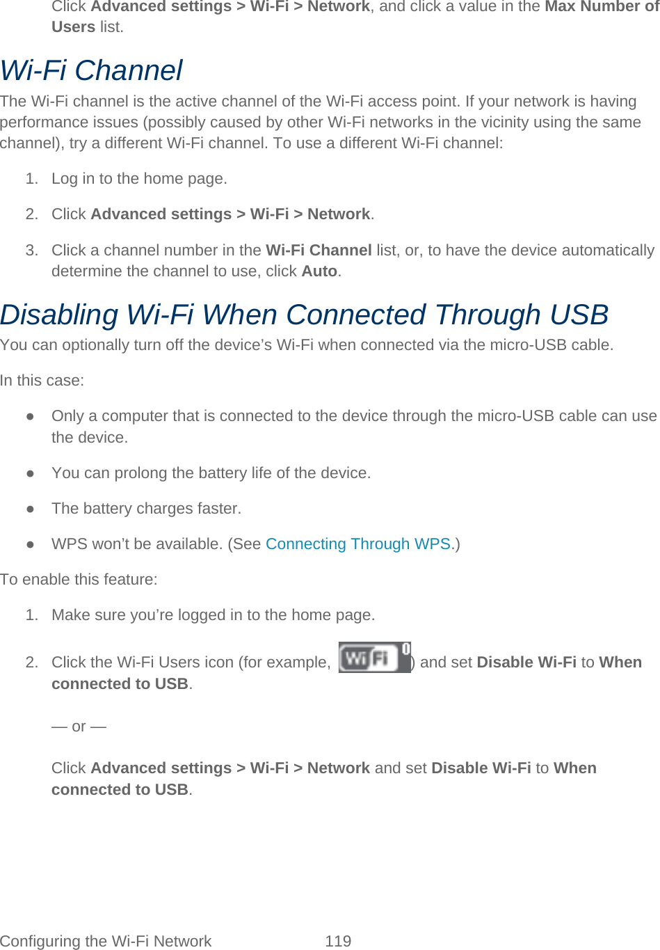 Configuring the Wi-Fi Network 119    Click Advanced settings &gt; Wi-Fi &gt; Network, and click a value in the Max Number of Users list. Wi-Fi Channel The Wi-Fi channel is the active channel of the Wi-Fi access point. If your network is having performance issues (possibly caused by other Wi-Fi networks in the vicinity using the same channel), try a different Wi-Fi channel. To use a different Wi-Fi channel: 1. Log in to the home page. 2. Click Advanced settings &gt; Wi-Fi &gt; Network. 3. Click a channel number in the Wi-Fi Channel list, or, to have the device automatically determine the channel to use, click Auto. Disabling Wi-Fi When Connected Through USB You can optionally turn off the device’s Wi-Fi when connected via the micro-USB cable. In this case: ● Only a computer that is connected to the device through the micro-USB cable can use the device. ● You can prolong the battery life of the device. ● The battery charges faster. ●  WPS won’t be available. (See Connecting Through WPS.) To enable this feature: 1. Make sure you’re logged in to the home page. 2. Click the Wi-Fi Users icon (for example,  ) and set Disable Wi-Fi to When connected to USB.  — or —  Click Advanced settings &gt; Wi-Fi &gt; Network and set Disable Wi-Fi to When connected to USB. 