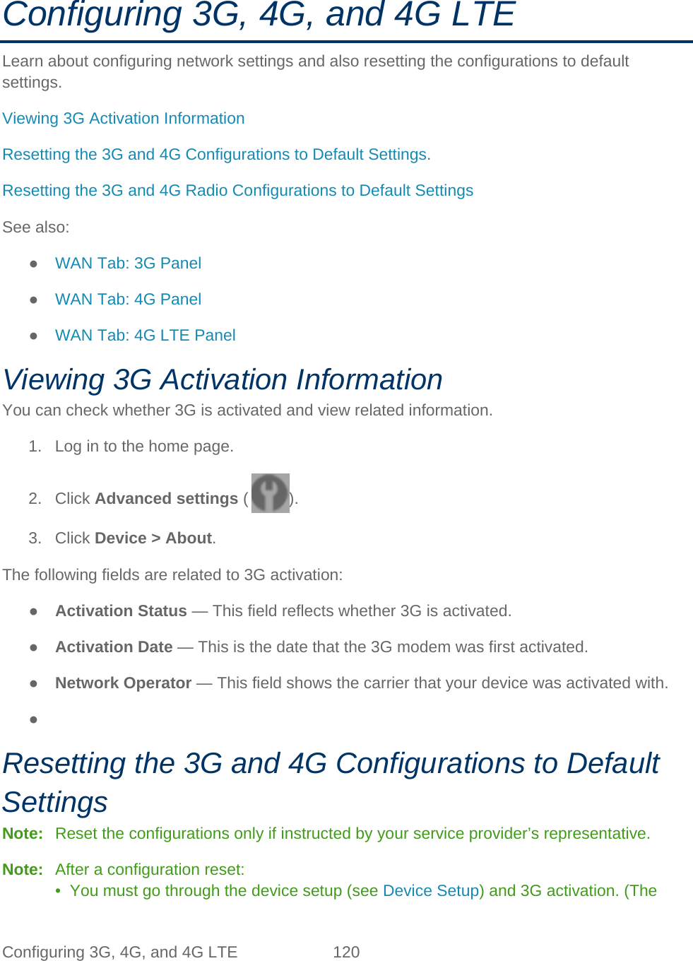 Configuring 3G, 4G, and 4G LTE 120   Configuring 3G, 4G, and 4G LTE Learn about configuring network settings and also resetting the configurations to default settings. Viewing 3G Activation Information Resetting the 3G and 4G Configurations to Default Settings. Resetting the 3G and 4G Radio Configurations to Default Settings See also: ● WAN Tab: 3G Panel ● WAN Tab: 4G Panel ● WAN Tab: 4G LTE Panel Viewing 3G Activation Information You can check whether 3G is activated and view related information. 1. Log in to the home page. 2. Click Advanced settings ( ). 3. Click Device &gt; About. The following fields are related to 3G activation: ● Activation Status — This field reflects whether 3G is activated. ● Activation Date — This is the date that the 3G modem was first activated. ● Network Operator — This field shows the carrier that your device was activated with. ●   Resetting the 3G and 4G Configurations to Default Settings Note:   Reset the configurations only if instructed by your service provider’s representative. Note:   After a configuration reset: •  You must go through the device setup (see Device Setup) and 3G activation. (The 