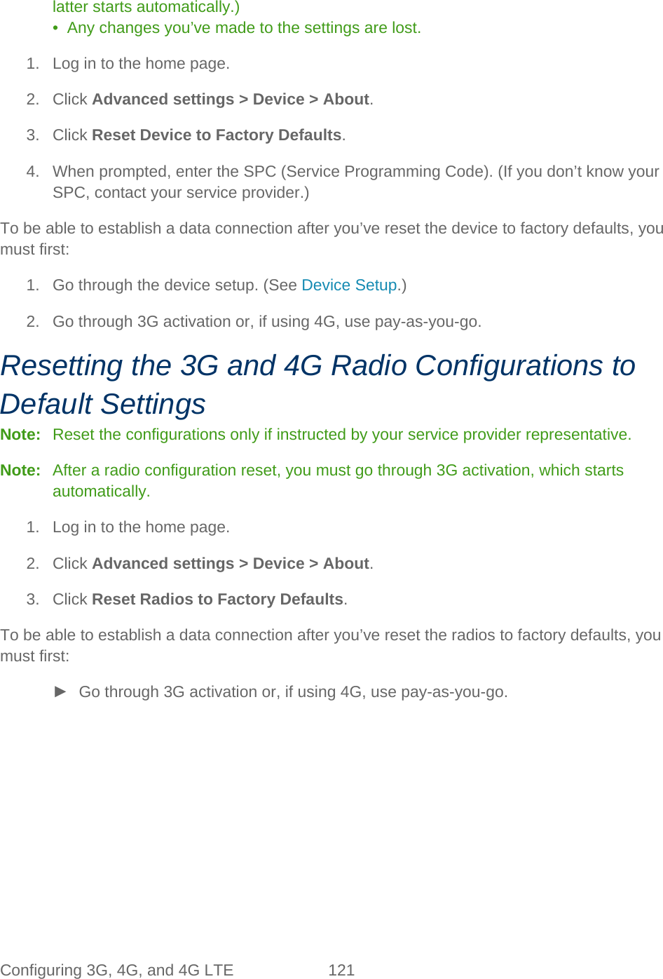 Configuring 3G, 4G, and 4G LTE 121   latter starts automatically.) •  Any changes you’ve made to the settings are lost. 1. Log in to the home page. 2. Click Advanced settings &gt; Device &gt; About. 3. Click Reset Device to Factory Defaults. 4. When prompted, enter the SPC (Service Programming Code). (If you don’t know your SPC, contact your service provider.) To be able to establish a data connection after you’ve reset the device to factory defaults, you must first: 1. Go through the device setup. (See Device Setup.) 2. Go through 3G activation or, if using 4G, use pay-as-you-go. Resetting the 3G and 4G Radio Configurations to Default Settings Note:   Reset the configurations only if instructed by your service provider representative. Note:   After a radio configuration reset, you must go through 3G activation, which starts automatically. 1. Log in to the home page. 2. Click Advanced settings &gt; Device &gt; About. 3. Click Reset Radios to Factory Defaults. To be able to establish a data connection after you’ve reset the radios to factory defaults, you must first: ► Go through 3G activation or, if using 4G, use pay-as-you-go. 