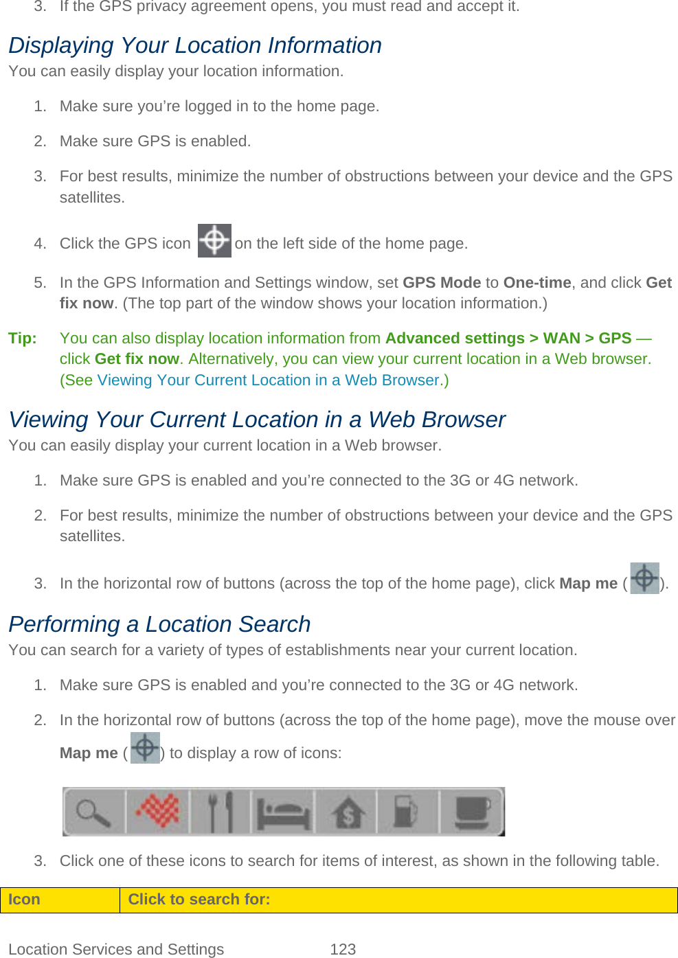Location Services and Settings 123   3. If the GPS privacy agreement opens, you must read and accept it. Displaying Your Location Information You can easily display your location information. 1. Make sure you’re logged in to the home page. 2. Make sure GPS is enabled. 3. For best results, minimize the number of obstructions between your device and the GPS satellites. 4. Click the GPS icon   on the left side of the home page. 5. In the GPS Information and Settings window, set GPS Mode to One-time, and click Get fix now. (The top part of the window shows your location information.) Tip:   You can also display location information from Advanced settings &gt; WAN &gt; GPS — click Get fix now. Alternatively, you can view your current location in a Web browser. (See Viewing Your Current Location in a Web Browser.) Viewing Your Current Location in a Web Browser You can easily display your current location in a Web browser. 1. Make sure GPS is enabled and you’re connected to the 3G or 4G network. 2. For best results, minimize the number of obstructions between your device and the GPS satellites. 3. In the horizontal row of buttons (across the top of the home page), click Map me ( ). Performing a Location Search You can search for a variety of types of establishments near your current location. 1. Make sure GPS is enabled and you’re connected to the 3G or 4G network. 2. In the horizontal row of buttons (across the top of the home page), move the mouse over Map me ( ) to display a row of icons:   3. Click one of these icons to search for items of interest, as shown in the following table. Icon Click to search for: 