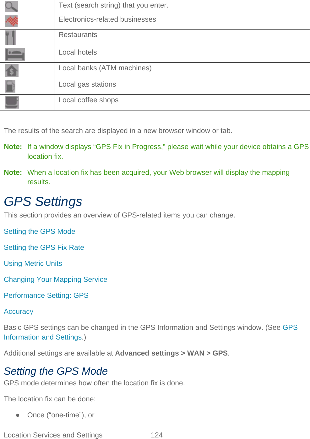 Location Services and Settings 124    Text (search string) that you enter.  Electronics-related businesses  Restaurants  Local hotels  Local banks (ATM machines)  Local gas stations  Local coffee shops  The results of the search are displayed in a new browser window or tab. Note:   If a window displays “GPS Fix in Progress,” please wait while your device obtains a GPS location fix. Note:   When a location fix has been acquired, your Web browser will display the mapping results. GPS Settings This section provides an overview of GPS-related items you can change. Setting the GPS Mode Setting the GPS Fix Rate Using Metric Units Changing Your Mapping Service Performance Setting: GPS Accuracy Basic GPS settings can be changed in the GPS Information and Settings window. (See GPS Information and Settings.) Additional settings are available at Advanced settings &gt; WAN &gt; GPS. Setting the GPS Mode GPS mode determines how often the location fix is done. The location fix can be done: ● Once (“one-time”), or 
