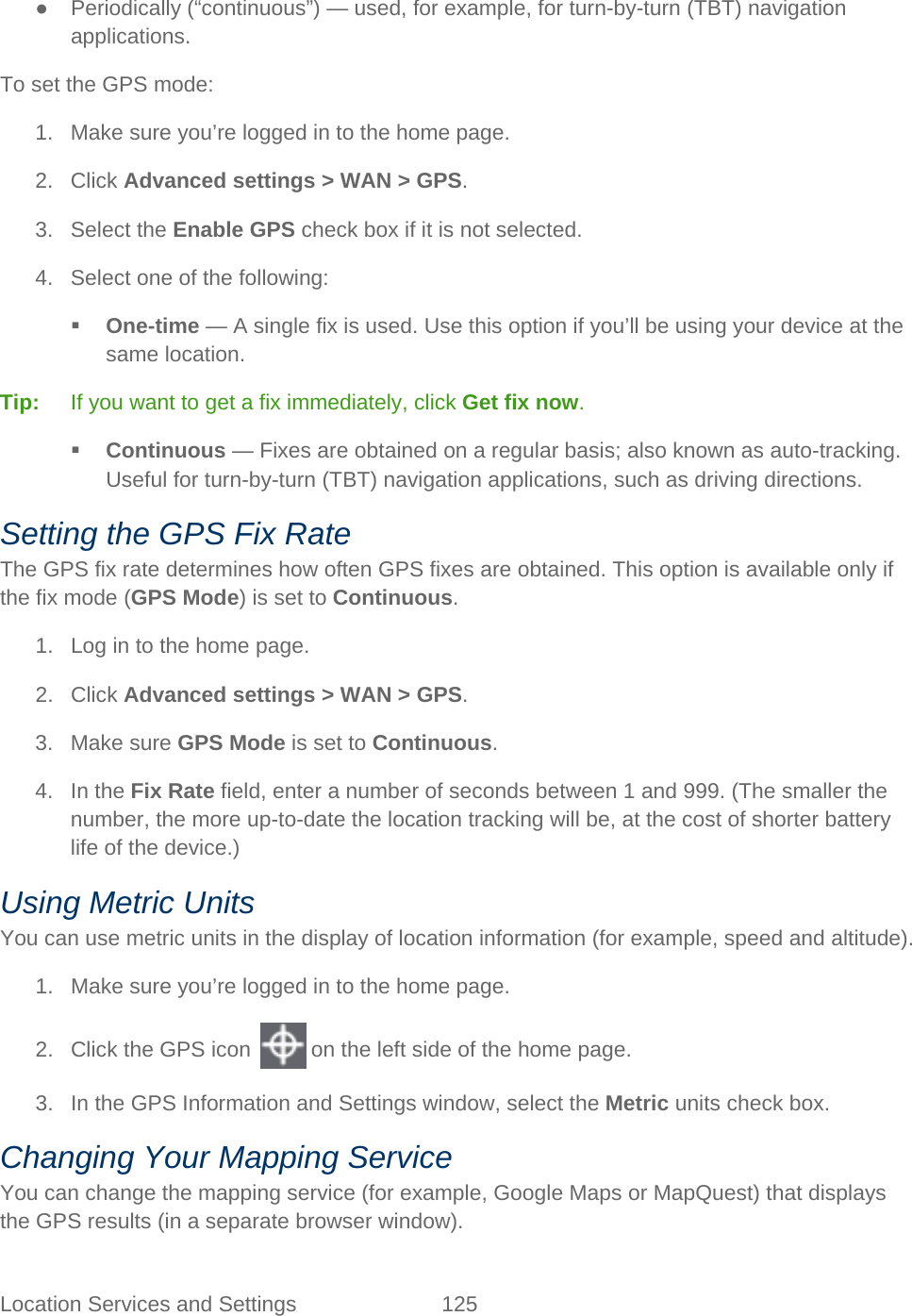 Location Services and Settings 125   ● Periodically (“continuous”) — used, for example, for turn-by-turn (TBT) navigation applications. To set the GPS mode: 1. Make sure you’re logged in to the home page. 2. Click Advanced settings &gt; WAN &gt; GPS. 3. Select the Enable GPS check box if it is not selected. 4. Select one of the following:  One-time — A single fix is used. Use this option if you’ll be using your device at the same location. Tip:   If you want to get a fix immediately, click Get fix now.  Continuous — Fixes are obtained on a regular basis; also known as auto-tracking. Useful for turn-by-turn (TBT) navigation applications, such as driving directions. Setting the GPS Fix Rate The GPS fix rate determines how often GPS fixes are obtained. This option is available only if the fix mode (GPS Mode) is set to Continuous. 1. Log in to the home page. 2. Click Advanced settings &gt; WAN &gt; GPS. 3. Make sure GPS Mode is set to Continuous. 4. In the Fix Rate field, enter a number of seconds between 1 and 999. (The smaller the number, the more up-to-date the location tracking will be, at the cost of shorter battery life of the device.) Using Metric Units You can use metric units in the display of location information (for example, speed and altitude). 1. Make sure you’re logged in to the home page. 2. Click the GPS icon   on the left side of the home page. 3. In the GPS Information and Settings window, select the Metric units check box. Changing Your Mapping Service You can change the mapping service (for example, Google Maps or MapQuest) that displays the GPS results (in a separate browser window). 