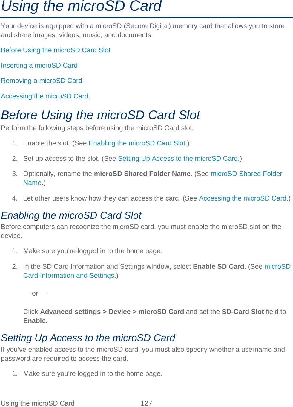 Using the microSD Card 127   Using the microSD Card Your device is equipped with a microSD (Secure Digital) memory card that allows you to store and share images, videos, music, and documents. Before Using the microSD Card Slot Inserting a microSD Card Removing a microSD Card Accessing the microSD Card. Before Using the microSD Card Slot Perform the following steps before using the microSD Card slot. 1. Enable the slot. (See Enabling the microSD Card Slot.) 2. Set up access to the slot. (See Setting Up Access to the microSD Card.) 3. Optionally, rename the microSD Shared Folder Name. (See microSD Shared Folder Name.) 4. Let other users know how they can access the card. (See Accessing the microSD Card.) Enabling the microSD Card Slot Before computers can recognize the microSD card, you must enable the microSD slot on the device. 1. Make sure you’re logged in to the home page. 2. In the SD Card Information and Settings window, select Enable SD Card. (See microSD Card Information and Settings.)  — or —  Click Advanced settings &gt; Device &gt; microSD Card and set the SD-Card Slot field to Enable. Setting Up Access to the microSD Card If you’ve enabled access to the microSD card, you must also specify whether a username and password are required to access the card. 1. Make sure you’re logged in to the home page. 