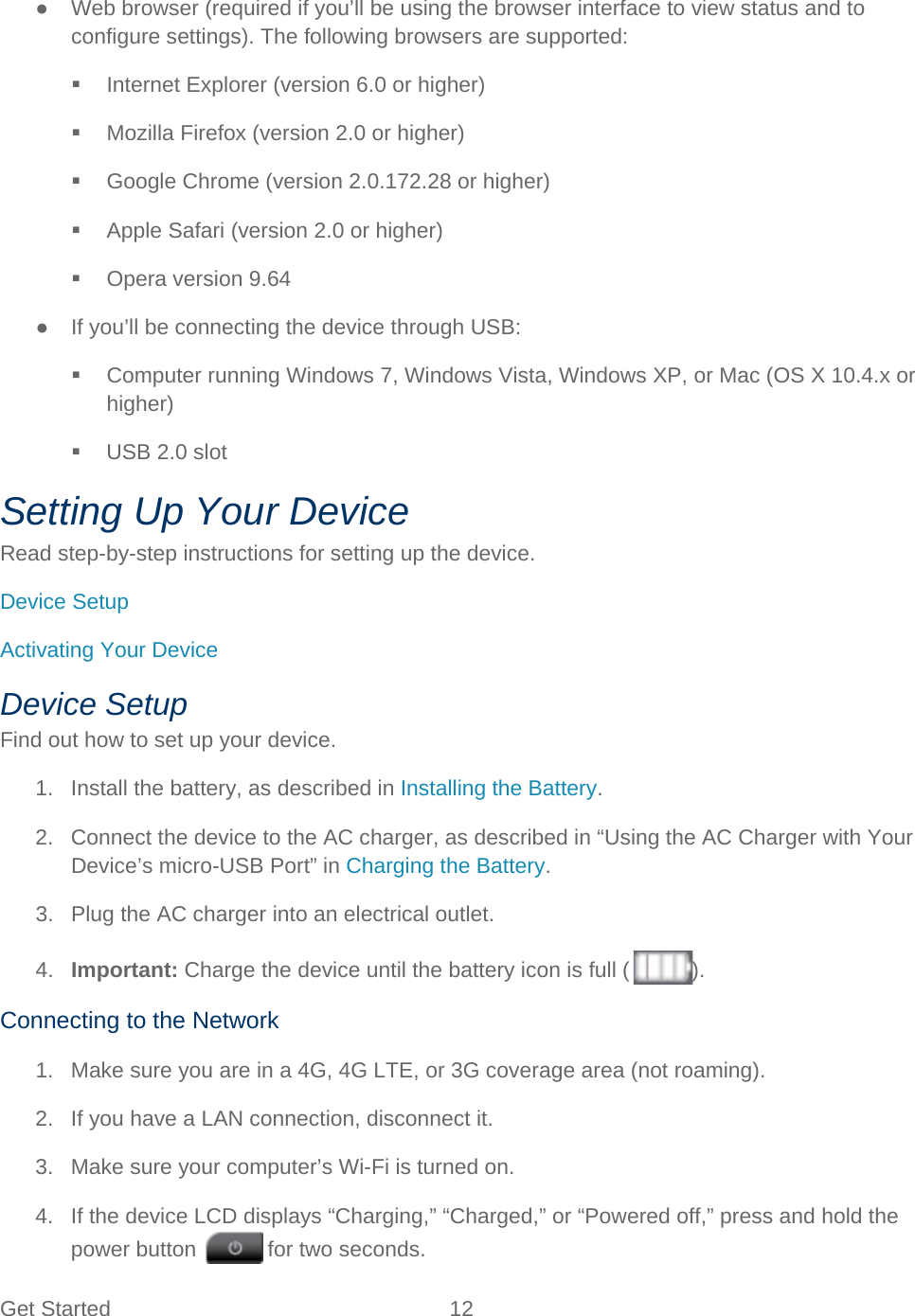 Get Started 12   ● Web browser (required if you’ll be using the browser interface to view status and to configure settings). The following browsers are supported:  Internet Explorer (version 6.0 or higher)  Mozilla Firefox (version 2.0 or higher)  Google Chrome (version 2.0.172.28 or higher)  Apple Safari (version 2.0 or higher)  Opera version 9.64 ● If you’ll be connecting the device through USB:  Computer running Windows 7, Windows Vista, Windows XP, or Mac (OS X 10.4.x or higher)  USB 2.0 slot Setting Up Your Device Read step-by-step instructions for setting up the device. Device Setup Activating Your Device Device Setup Find out how to set up your device. 1. Install the battery, as described in Installing the Battery. 2. Connect the device to the AC charger, as described in “Using the AC Charger with Your Device’s micro-USB Port” in Charging the Battery. 3. Plug the AC charger into an electrical outlet. 4. Important: Charge the device until the battery icon is full ( ). Connecting to the Network 1. Make sure you are in a 4G, 4G LTE, or 3G coverage area (not roaming). 2. If you have a LAN connection, disconnect it. 3. Make sure your computer’s Wi-Fi is turned on. 4. If the device LCD displays “Charging,” “Charged,” or “Powered off,” press and hold the power button   for two seconds. 