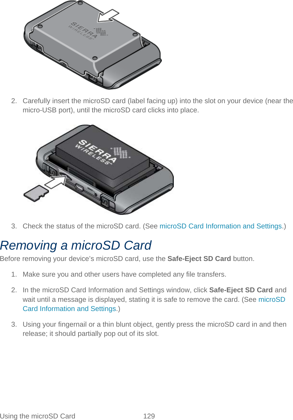 Using the microSD Card 129     2. Carefully insert the microSD card (label facing up) into the slot on your device (near the micro-USB port), until the microSD card clicks into place.   3. Check the status of the microSD card. (See microSD Card Information and Settings.) Removing a microSD Card Before removing your device’s microSD card, use the Safe-Eject SD Card button. 1. Make sure you and other users have completed any file transfers. 2. In the microSD Card Information and Settings window, click Safe-Eject SD Card and wait until a message is displayed, stating it is safe to remove the card. (See microSD Card Information and Settings.) 3. Using your fingernail or a thin blunt object, gently press the microSD card in and then release; it should partially pop out of its slot. 