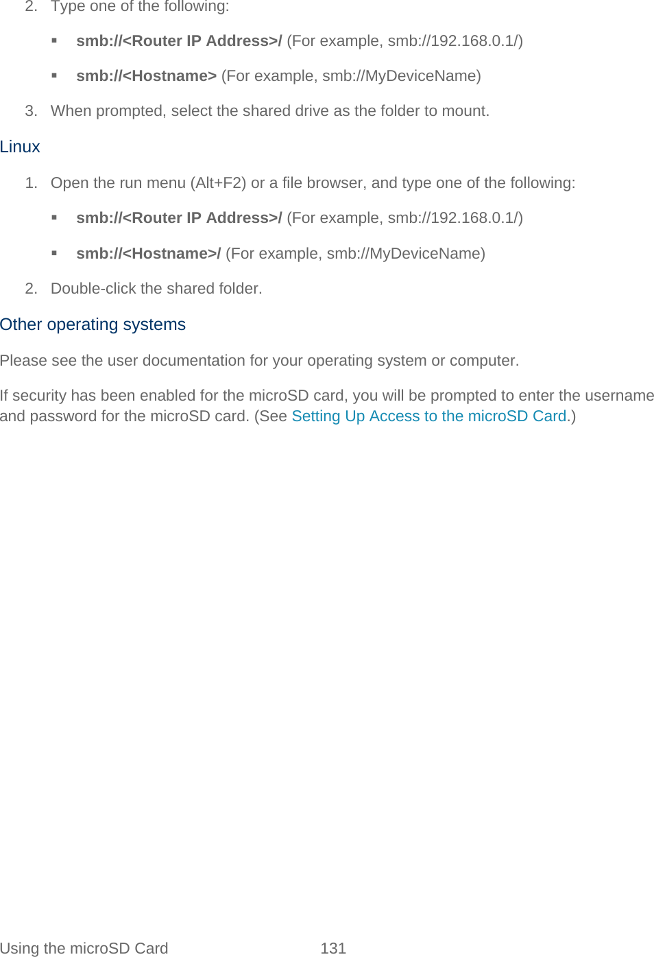 Using the microSD Card 131   2. Type one of the following:  smb://&lt;Router IP Address&gt;/ (For example, smb://192.168.0.1/)  smb://&lt;Hostname&gt; (For example, smb://MyDeviceName) 3. When prompted, select the shared drive as the folder to mount. Linux 1. Open the run menu (Alt+F2) or a file browser, and type one of the following:  smb://&lt;Router IP Address&gt;/ (For example, smb://192.168.0.1/)  smb://&lt;Hostname&gt;/ (For example, smb://MyDeviceName) 2. Double-click the shared folder. Other operating systems Please see the user documentation for your operating system or computer. If security has been enabled for the microSD card, you will be prompted to enter the username and password for the microSD card. (See Setting Up Access to the microSD Card.) 