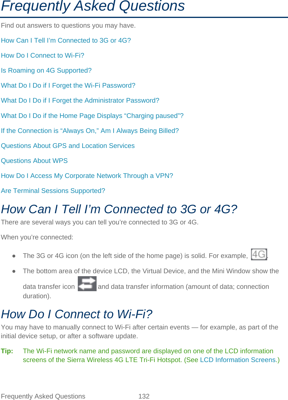 Frequently Asked Questions 132   Frequently Asked Questions Find out answers to questions you may have. How Can I Tell I’m Connected to 3G or 4G? How Do I Connect to Wi-Fi? Is Roaming on 4G Supported? What Do I Do if I Forget the Wi-Fi Password? What Do I Do if I Forget the Administrator Password? What Do I Do if the Home Page Displays “Charging paused”? If the Connection is “Always On,” Am I Always Being Billed? Questions About GPS and Location Services Questions About WPS How Do I Access My Corporate Network Through a VPN? Are Terminal Sessions Supported? How Can I Tell I’m Connected to 3G or 4G? There are several ways you can tell you’re connected to 3G or 4G. When you’re connected: ● The 3G or 4G icon (on the left side of the home page) is solid. For example,  . ● The bottom area of the device LCD, the Virtual Device, and the Mini Window show the data transfer icon   and data transfer information (amount of data; connection duration). How Do I Connect to Wi-Fi? You may have to manually connect to Wi-Fi after certain events — for example, as part of the initial device setup, or after a software update. Tip:   The Wi-Fi network name and password are displayed on one of the LCD information screens of the Sierra Wireless 4G LTE Tri-Fi Hotspot. (See LCD Information Screens.) 