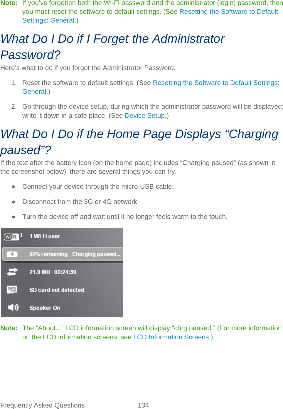 Frequently Asked Questions 134   Note:   If you’ve forgotten both the Wi-Fi password and the administrator (login) password, then you must reset the software to default settings. (See Resetting the Software to Default Settings: General.) What Do I Do if I Forget the Administrator Password? Here’s what to do if you forgot the Administrator Password. 1. Reset the software to default settings. (See Resetting the Software to Default Settings: General.) 2. Go through the device setup, during which the administrator password will be displayed; write it down in a safe place. (See Device Setup.) What Do I Do if the Home Page Displays “Charging paused”? If the text after the battery icon (on the home page) includes “Charging paused” (as shown in the screenshot below), there are several things you can try. ● Connect your device through the micro-USB cable. ● Disconnect from the 3G or 4G network. ● Turn the device off and wait until it no longer feels warm to the touch.  Note:   The “About...” LCD information screen will display “chrg paused.” (For more information on the LCD information screens, see LCD Information Screens.) 