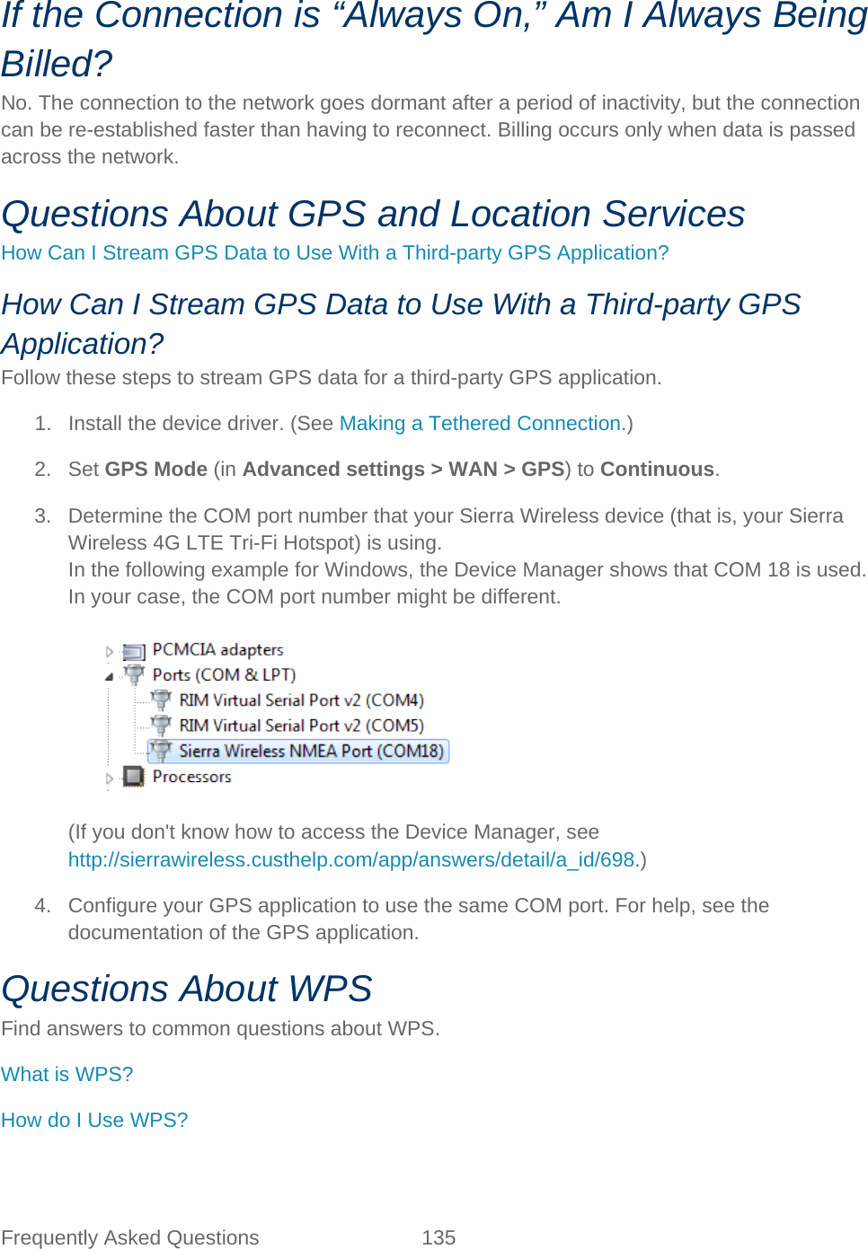 Frequently Asked Questions 135   If the Connection is “Always On,” Am I Always Being Billed? No. The connection to the network goes dormant after a period of inactivity, but the connection can be re-established faster than having to reconnect. Billing occurs only when data is passed across the network. Questions About GPS and Location Services How Can I Stream GPS Data to Use With a Third-party GPS Application? How Can I Stream GPS Data to Use With a Third-party GPS Application? Follow these steps to stream GPS data for a third-party GPS application. 1. Install the device driver. (See Making a Tethered Connection.) 2. Set GPS Mode (in Advanced settings &gt; WAN &gt; GPS) to Continuous. 3. Determine the COM port number that your Sierra Wireless device (that is, your Sierra Wireless 4G LTE Tri-Fi Hotspot) is using. In the following example for Windows, the Device Manager shows that COM 18 is used. In your case, the COM port number might be different.    (If you don&apos;t know how to access the Device Manager, see http://sierrawireless.custhelp.com/app/answers/detail/a_id/698.) 4. Configure your GPS application to use the same COM port. For help, see the documentation of the GPS application. Questions About WPS Find answers to common questions about WPS. What is WPS? How do I Use WPS? 