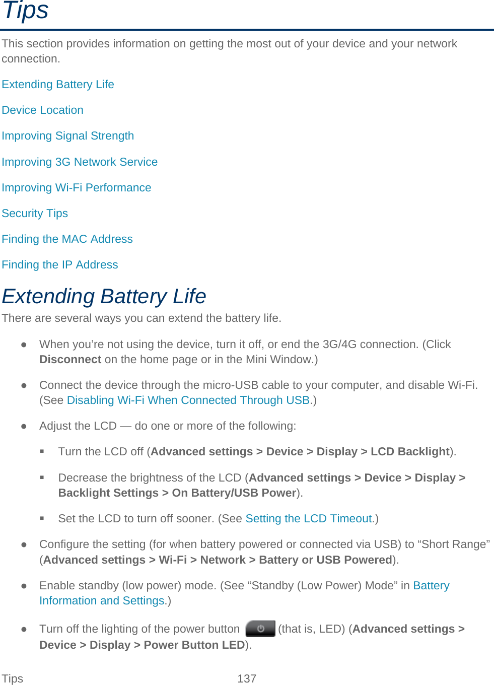 Tips 137   Tips This section provides information on getting the most out of your device and your network connection. Extending Battery Life Device Location Improving Signal Strength Improving 3G Network Service Improving Wi-Fi Performance Security Tips Finding the MAC Address Finding the IP Address Extending Battery Life There are several ways you can extend the battery life. ● When you’re not using the device, turn it off, or end the 3G/4G connection. (Click Disconnect on the home page or in the Mini Window.) ● Connect the device through the micro-USB cable to your computer, and disable Wi-Fi. (See Disabling Wi-Fi When Connected Through USB.) ● Adjust the LCD — do one or more of the following:  Turn the LCD off (Advanced settings &gt; Device &gt; Display &gt; LCD Backlight).  Decrease the brightness of the LCD (Advanced settings &gt; Device &gt; Display &gt; Backlight Settings &gt; On Battery/USB Power).  Set the LCD to turn off sooner. (See Setting the LCD Timeout.) ● Configure the setting (for when battery powered or connected via USB) to “Short Range” (Advanced settings &gt; Wi-Fi &gt; Network &gt; Battery or USB Powered). ● Enable standby (low power) mode. (See “Standby (Low Power) Mode” in Battery Information and Settings.) ● Turn off the lighting of the power button   (that is, LED) (Advanced settings &gt; Device &gt; Display &gt; Power Button LED). 
