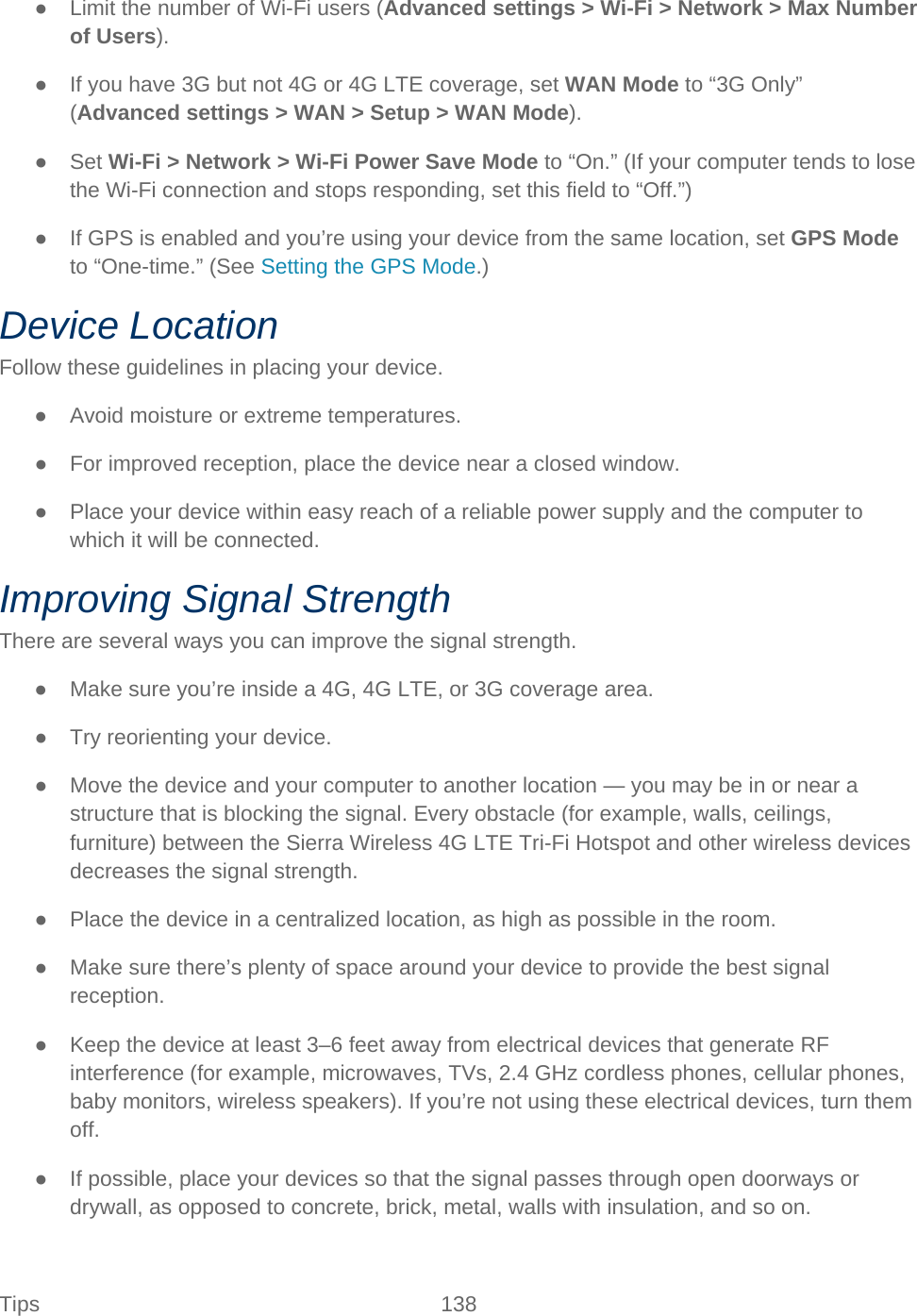 Tips 138   ● Limit the number of Wi-Fi users (Advanced settings &gt; Wi-Fi &gt; Network &gt; Max Number of Users). ● If you have 3G but not 4G or 4G LTE coverage, set WAN Mode to “3G Only” (Advanced settings &gt; WAN &gt; Setup &gt; WAN Mode). ● Set Wi-Fi &gt; Network &gt; Wi-Fi Power Save Mode to “On.” (If your computer tends to lose the Wi-Fi connection and stops responding, set this field to “Off.”) ● If GPS is enabled and you’re using your device from the same location, set GPS Mode to “One-time.” (See Setting the GPS Mode.) Device Location Follow these guidelines in placing your device. ● Avoid moisture or extreme temperatures. ● For improved reception, place the device near a closed window. ● Place your device within easy reach of a reliable power supply and the computer to which it will be connected. Improving Signal Strength There are several ways you can improve the signal strength. ● Make sure you’re inside a 4G, 4G LTE, or 3G coverage area. ● Try reorienting your device. ● Move the device and your computer to another location — you may be in or near a structure that is blocking the signal. Every obstacle (for example, walls, ceilings, furniture) between the Sierra Wireless 4G LTE Tri-Fi Hotspot and other wireless devices decreases the signal strength. ● Place the device in a centralized location, as high as possible in the room. ● Make sure there’s plenty of space around your device to provide the best signal reception. ● Keep the device at least 3–6 feet away from electrical devices that generate RF interference (for example, microwaves, TVs, 2.4 GHz cordless phones, cellular phones, baby monitors, wireless speakers). If you’re not using these electrical devices, turn them off. ● If possible, place your devices so that the signal passes through open doorways or drywall, as opposed to concrete, brick, metal, walls with insulation, and so on. 