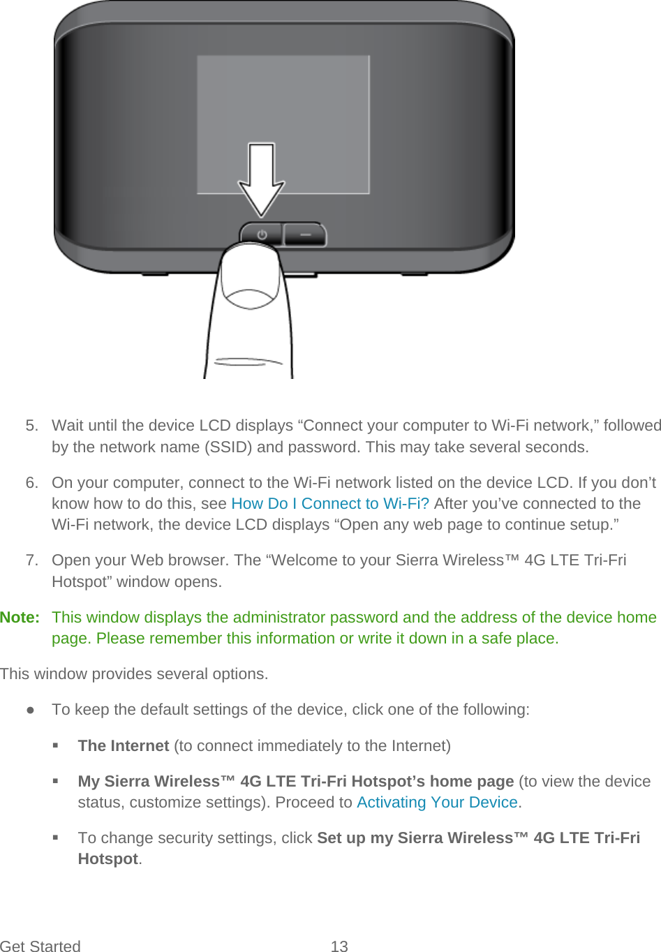 Get Started 13      5. Wait until the device LCD displays “Connect your computer to Wi-Fi network,” followed by the network name (SSID) and password. This may take several seconds. 6. On your computer, connect to the Wi-Fi network listed on the device LCD. If you don’t know how to do this, see How Do I Connect to Wi-Fi? After you’ve connected to the Wi-Fi network, the device LCD displays “Open any web page to continue setup.” 7.  Open your Web browser. The “Welcome to your Sierra Wireless™ 4G LTE Tri-Fri Hotspot” window opens. Note:   This window displays the administrator password and the address of the device home page. Please remember this information or write it down in a safe place. This window provides several options. ● To keep the default settings of the device, click one of the following:  The Internet (to connect immediately to the Internet)  My Sierra Wireless™ 4G LTE Tri-Fri Hotspot’s home page (to view the device status, customize settings). Proceed to Activating Your Device.  To change security settings, click Set up my Sierra Wireless™ 4G LTE Tri-Fri Hotspot. 