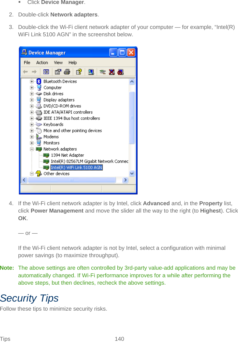 Tips 140    Click Device Manager. 2. Double-click Network adapters. 3. Double-click the Wi-Fi client network adapter of your computer — for example, “Intel(R) WiFi Link 5100 AGN” in the screenshot below.   4. If the Wi-Fi client network adapter is by Intel, click Advanced and, in the Property list, click Power Management and move the slider all the way to the right (to Highest). Click OK.  — or —  If the Wi-Fi client network adapter is not by Intel, select a configuration with minimal power savings (to maximize throughput). Note:   The above settings are often controlled by 3rd-party value-add applications and may be automatically changed. If Wi-Fi performance improves for a while after performing the above steps, but then declines, recheck the above settings. Security Tips Follow these tips to minimize security risks. 