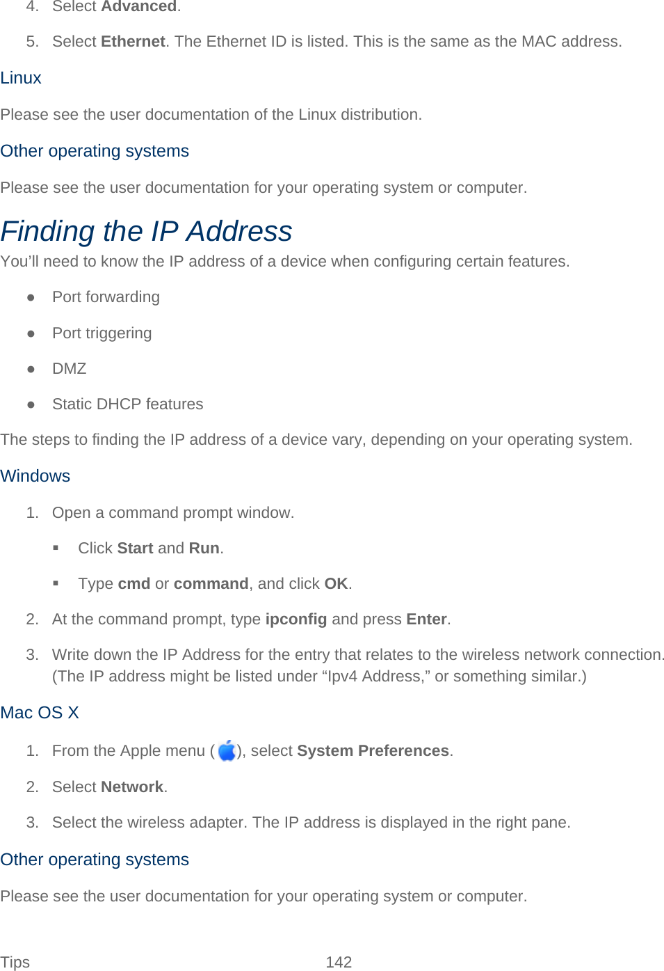Tips 142   4. Select Advanced. 5. Select Ethernet. The Ethernet ID is listed. This is the same as the MAC address. Linux Please see the user documentation of the Linux distribution. Other operating systems Please see the user documentation for your operating system or computer. Finding the IP Address You’ll need to know the IP address of a device when configuring certain features. ●  Port forwarding ● Port triggering ● DMZ ● Static DHCP features The steps to finding the IP address of a device vary, depending on your operating system. Windows 1. Open a command prompt window.  Click Start and Run.  Type cmd or command, and click OK. 2. At the command prompt, type ipconfig and press Enter. 3. Write down the IP Address for the entry that relates to the wireless network connection. (The IP address might be listed under “Ipv4 Address,” or something similar.) Mac OS X 1. From the Apple menu ( ), select System Preferences. 2. Select Network. 3. Select the wireless adapter. The IP address is displayed in the right pane. Other operating systems Please see the user documentation for your operating system or computer. 