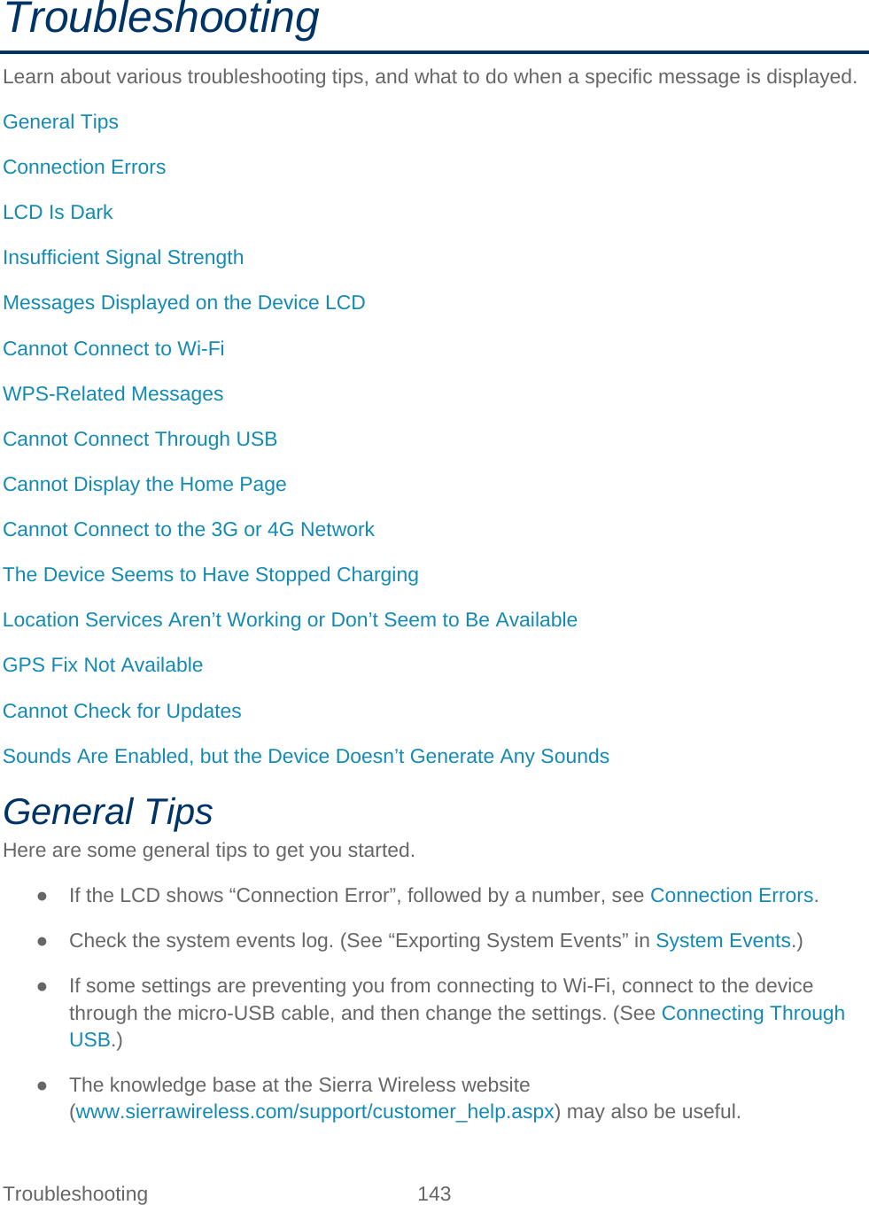 Troubleshooting 143   Troubleshooting Learn about various troubleshooting tips, and what to do when a specific message is displayed. General Tips Connection Errors LCD Is Dark Insufficient Signal Strength Messages Displayed on the Device LCD Cannot Connect to Wi-Fi WPS-Related Messages Cannot Connect Through USB Cannot Display the Home Page Cannot Connect to the 3G or 4G Network The Device Seems to Have Stopped Charging Location Services Aren’t Working or Don’t Seem to Be Available GPS Fix Not Available Cannot Check for Updates Sounds Are Enabled, but the Device Doesn’t Generate Any Sounds General Tips Here are some general tips to get you started. ● If the LCD shows “Connection Error”, followed by a number, see Connection Errors. ● Check the system events log. (See “Exporting System Events” in System Events.) ● If some settings are preventing you from connecting to Wi-Fi, connect to the device through the micro-USB cable, and then change the settings. (See Connecting Through USB.) ● The knowledge base at the Sierra Wireless website (www.sierrawireless.com/support/customer_help.aspx) may also be useful. 