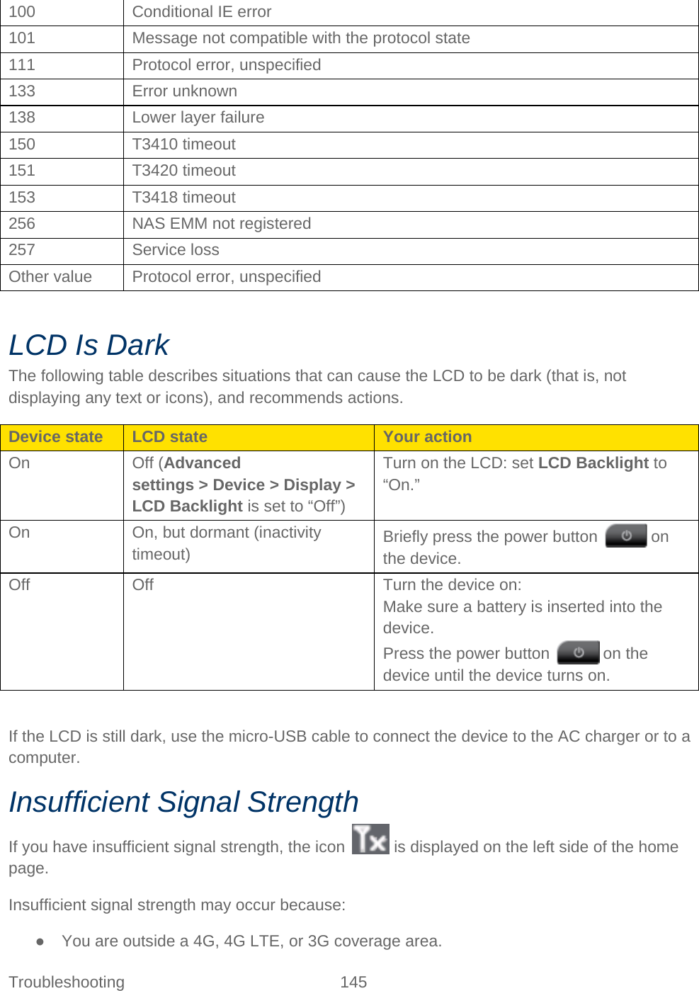 Troubleshooting 145   100 Conditional IE error 101 Message not compatible with the protocol state 111 Protocol error, unspecified 133 Error unknown 138 Lower layer failure 150 T3410 timeout 151 T3420 timeout 153 T3418 timeout 256 NAS EMM not registered 257 Service loss Other value Protocol error, unspecified  LCD Is Dark The following table describes situations that can cause the LCD to be dark (that is, not displaying any text or icons), and recommends actions. Device state LCD state Your action On Off (Advanced settings &gt; Device &gt; Display &gt; LCD Backlight is set to “Off”) Turn on the LCD: set LCD Backlight to “On.” On On, but dormant (inactivity timeout) Briefly press the power button   on the device. Off Off Turn the device on: Make sure a battery is inserted into the device. Press the power button   on the device until the device turns on.  If the LCD is still dark, use the micro-USB cable to connect the device to the AC charger or to a computer. Insufficient Signal Strength If you have insufficient signal strength, the icon   is displayed on the left side of the home page. Insufficient signal strength may occur because: ● You are outside a 4G, 4G LTE, or 3G coverage area. 