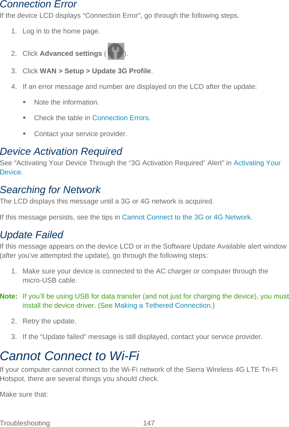 Troubleshooting 147   Connection Error If the device LCD displays “Connection Error”, go through the following steps. 1. Log in to the home page. 2. Click Advanced settings ( ). 3. Click WAN &gt; Setup &gt; Update 3G Profile. 4. If an error message and number are displayed on the LCD after the update:  Note the information.  Check the table in Connection Errors.  Contact your service provider. Device Activation Required See “Activating Your Device Through the “3G Activation Required” Alert” in Activating Your Device. Searching for Network The LCD displays this message until a 3G or 4G network is acquired. If this message persists, see the tips in Cannot Connect to the 3G or 4G Network. Update Failed If this message appears on the device LCD or in the Software Update Available alert window (after you’ve attempted the update), go through the following steps: 1. Make sure your device is connected to the AC charger or computer through the micro-USB cable. Note:   If you’ll be using USB for data transfer (and not just for charging the device), you must install the device driver. (See Making a Tethered Connection.) 2. Retry the update. 3. If the “Update failed” message is still displayed, contact your service provider. Cannot Connect to Wi-Fi If your computer cannot connect to the Wi-Fi network of the Sierra Wireless 4G LTE Tri-Fi Hotspot, there are several things you should check. Make sure that: 
