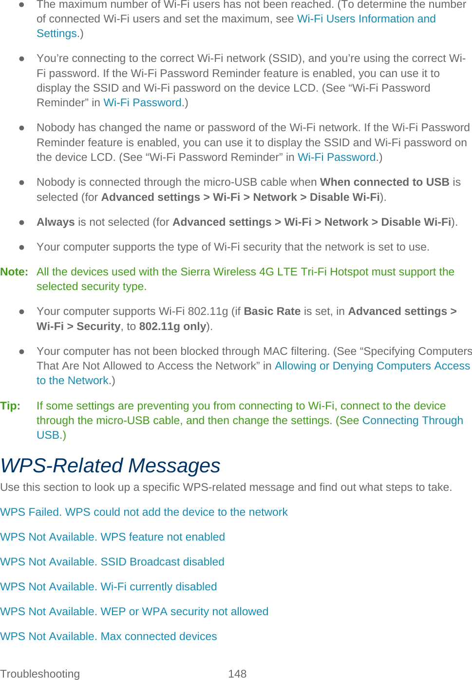 Troubleshooting 148   ● The maximum number of Wi-Fi users has not been reached. (To determine the number of connected Wi-Fi users and set the maximum, see Wi-Fi Users Information and Settings.) ● You’re connecting to the correct Wi-Fi network (SSID), and you’re using the correct Wi-Fi password. If the Wi-Fi Password Reminder feature is enabled, you can use it to display the SSID and Wi-Fi password on the device LCD. (See “Wi-Fi Password Reminder” in Wi-Fi Password.) ● Nobody has changed the name or password of the Wi-Fi network. If the Wi-Fi Password Reminder feature is enabled, you can use it to display the SSID and Wi-Fi password on the device LCD. (See “Wi-Fi Password Reminder” in Wi-Fi Password.) ● Nobody is connected through the micro-USB cable when When connected to USB is selected (for Advanced settings &gt; Wi-Fi &gt; Network &gt; Disable Wi-Fi). ● Always is not selected (for Advanced settings &gt; Wi-Fi &gt; Network &gt; Disable Wi-Fi). ● Your computer supports the type of Wi-Fi security that the network is set to use. Note:   All the devices used with the Sierra Wireless 4G LTE Tri-Fi Hotspot must support the selected security type. ● Your computer supports Wi-Fi 802.11g (if Basic Rate is set, in Advanced settings &gt; Wi-Fi &gt; Security, to 802.11g only). ● Your computer has not been blocked through MAC filtering. (See “Specifying Computers That Are Not Allowed to Access the Network” in Allowing or Denying Computers Access to the Network.) Tip:   If some settings are preventing you from connecting to Wi-Fi, connect to the device through the micro-USB cable, and then change the settings. (See Connecting Through USB.) WPS-Related Messages Use this section to look up a specific WPS-related message and find out what steps to take. WPS Failed. WPS could not add the device to the network WPS Not Available. WPS feature not enabled WPS Not Available. SSID Broadcast disabled WPS Not Available. Wi-Fi currently disabled WPS Not Available. WEP or WPA security not allowed WPS Not Available. Max connected devices 