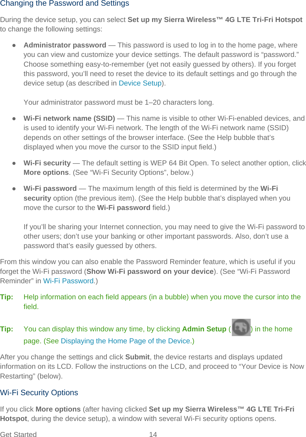 Get Started 14   Changing the Password and Settings During the device setup, you can select Set up my Sierra Wireless™ 4G LTE Tri-Fri Hotspot to change the following settings: ● Administrator password — This password is used to log in to the home page, where you can view and customize your device settings. The default password is “password.” Choose something easy-to-remember (yet not easily guessed by others). If you forget this password, you’ll need to reset the device to its default settings and go through the device setup (as described in Device Setup).  Your administrator password must be 1–20 characters long. ● Wi-Fi network name (SSID) — This name is visible to other Wi-Fi-enabled devices, and is used to identify your Wi-Fi network. The length of the Wi-Fi network name (SSID) depends on other settings of the browser interface. (See the Help bubble that’s displayed when you move the cursor to the SSID input field.) ● Wi-Fi security — The default setting is WEP 64 Bit Open. To select another option, click More options. (See “Wi-Fi Security Options”, below.) ● Wi-Fi password — The maximum length of this field is determined by the Wi-Fi security option (the previous item). (See the Help bubble that’s displayed when you move the cursor to the Wi-Fi password field.)  If you’ll be sharing your Internet connection, you may need to give the Wi-Fi password to other users; don’t use your banking or other important passwords. Also, don’t use a password that’s easily guessed by others. From this window you can also enable the Password Reminder feature, which is useful if you forget the Wi-Fi password (Show Wi-Fi password on your device). (See “Wi-Fi Password Reminder” in Wi-Fi Password.) Tip:   Help information on each field appears (in a bubble) when you move the cursor into the field. Tip:   You can display this window any time, by clicking Admin Setup ( ) in the home page. (See Displaying the Home Page of the Device.) After you change the settings and click Submit, the device restarts and displays updated information on its LCD. Follow the instructions on the LCD, and proceed to “Your Device is Now Restarting” (below). Wi-Fi Security Options If you click More options (after having clicked Set up my Sierra Wireless™ 4G LTE Tri-Fri Hotspot, during the device setup), a window with several Wi-Fi security options opens. 