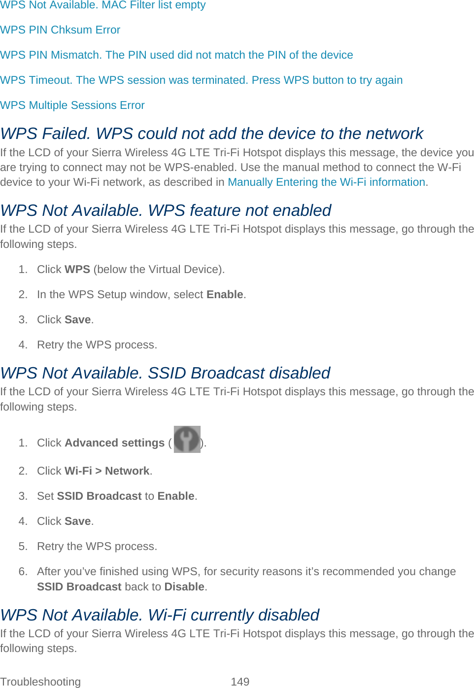Troubleshooting 149   WPS Not Available. MAC Filter list empty WPS PIN Chksum Error WPS PIN Mismatch. The PIN used did not match the PIN of the device WPS Timeout. The WPS session was terminated. Press WPS button to try again WPS Multiple Sessions Error WPS Failed. WPS could not add the device to the network If the LCD of your Sierra Wireless 4G LTE Tri-Fi Hotspot displays this message, the device you are trying to connect may not be WPS-enabled. Use the manual method to connect the W-Fi device to your Wi-Fi network, as described in Manually Entering the Wi-Fi information. WPS Not Available. WPS feature not enabled If the LCD of your Sierra Wireless 4G LTE Tri-Fi Hotspot displays this message, go through the following steps. 1. Click WPS (below the Virtual Device). 2. In the WPS Setup window, select Enable. 3. Click Save. 4. Retry the WPS process. WPS Not Available. SSID Broadcast disabled If the LCD of your Sierra Wireless 4G LTE Tri-Fi Hotspot displays this message, go through the following steps. 1. Click Advanced settings ( ). 2. Click Wi-Fi &gt; Network. 3. Set SSID Broadcast to Enable. 4. Click Save. 5. Retry the WPS process. 6. After you’ve finished using WPS, for security reasons it’s recommended you change SSID Broadcast back to Disable. WPS Not Available. Wi-Fi currently disabled If the LCD of your Sierra Wireless 4G LTE Tri-Fi Hotspot displays this message, go through the following steps. 