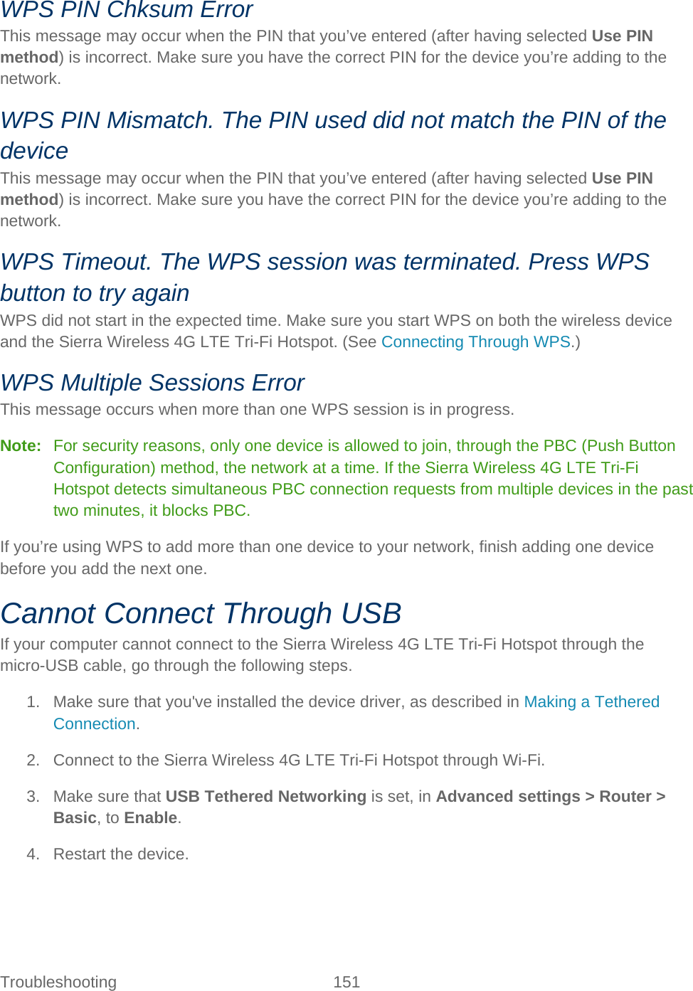Troubleshooting 151   WPS PIN Chksum Error This message may occur when the PIN that you’ve entered (after having selected Use PIN method) is incorrect. Make sure you have the correct PIN for the device you’re adding to the network. WPS PIN Mismatch. The PIN used did not match the PIN of the device This message may occur when the PIN that you’ve entered (after having selected Use PIN method) is incorrect. Make sure you have the correct PIN for the device you’re adding to the network. WPS Timeout. The WPS session was terminated. Press WPS button to try again WPS did not start in the expected time. Make sure you start WPS on both the wireless device and the Sierra Wireless 4G LTE Tri-Fi Hotspot. (See Connecting Through WPS.) WPS Multiple Sessions Error This message occurs when more than one WPS session is in progress. Note:   For security reasons, only one device is allowed to join, through the PBC (Push Button Configuration) method, the network at a time. If the Sierra Wireless 4G LTE Tri-Fi Hotspot detects simultaneous PBC connection requests from multiple devices in the past two minutes, it blocks PBC. If you’re using WPS to add more than one device to your network, finish adding one device before you add the next one. Cannot Connect Through USB If your computer cannot connect to the Sierra Wireless 4G LTE Tri-Fi Hotspot through the micro-USB cable, go through the following steps. 1. Make sure that you&apos;ve installed the device driver, as described in Making a Tethered Connection. 2. Connect to the Sierra Wireless 4G LTE Tri-Fi Hotspot through Wi-Fi. 3. Make sure that USB Tethered Networking is set, in Advanced settings &gt; Router &gt; Basic, to Enable. 4. Restart the device. 