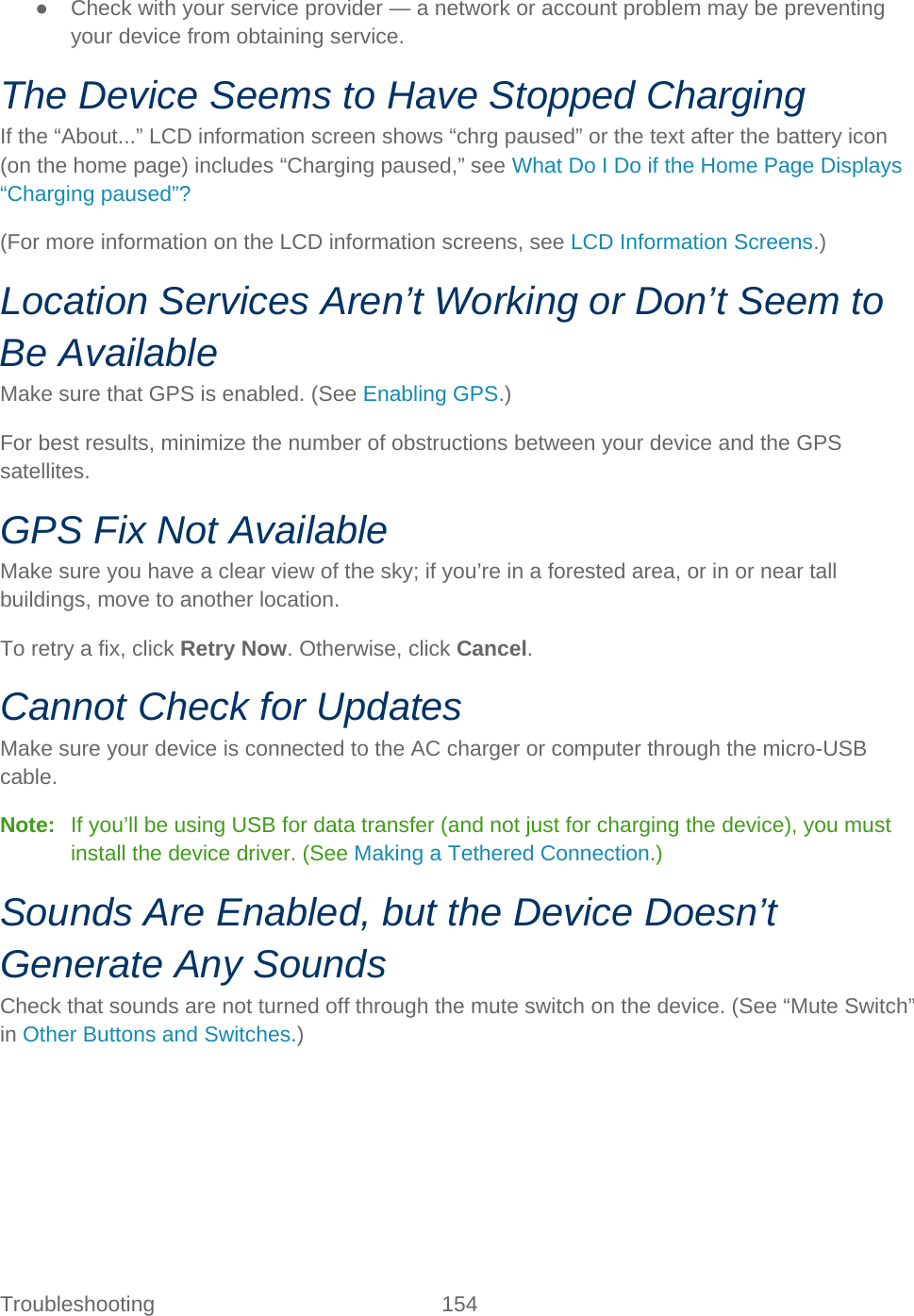 Troubleshooting 154   ● Check with your service provider — a network or account problem may be preventing your device from obtaining service. The Device Seems to Have Stopped Charging If the “About...” LCD information screen shows “chrg paused” or the text after the battery icon (on the home page) includes “Charging paused,” see What Do I Do if the Home Page Displays “Charging paused”? (For more information on the LCD information screens, see LCD Information Screens.) Location Services Aren’t Working or Don’t Seem to Be Available Make sure that GPS is enabled. (See Enabling GPS.) For best results, minimize the number of obstructions between your device and the GPS satellites. GPS Fix Not Available Make sure you have a clear view of the sky; if you’re in a forested area, or in or near tall buildings, move to another location. To retry a fix, click Retry Now. Otherwise, click Cancel. Cannot Check for Updates Make sure your device is connected to the AC charger or computer through the micro-USB cable. Note:   If you’ll be using USB for data transfer (and not just for charging the device), you must install the device driver. (See Making a Tethered Connection.) Sounds Are Enabled, but the Device Doesn’t Generate Any Sounds Check that sounds are not turned off through the mute switch on the device. (See “Mute Switch” in Other Buttons and Switches.) 