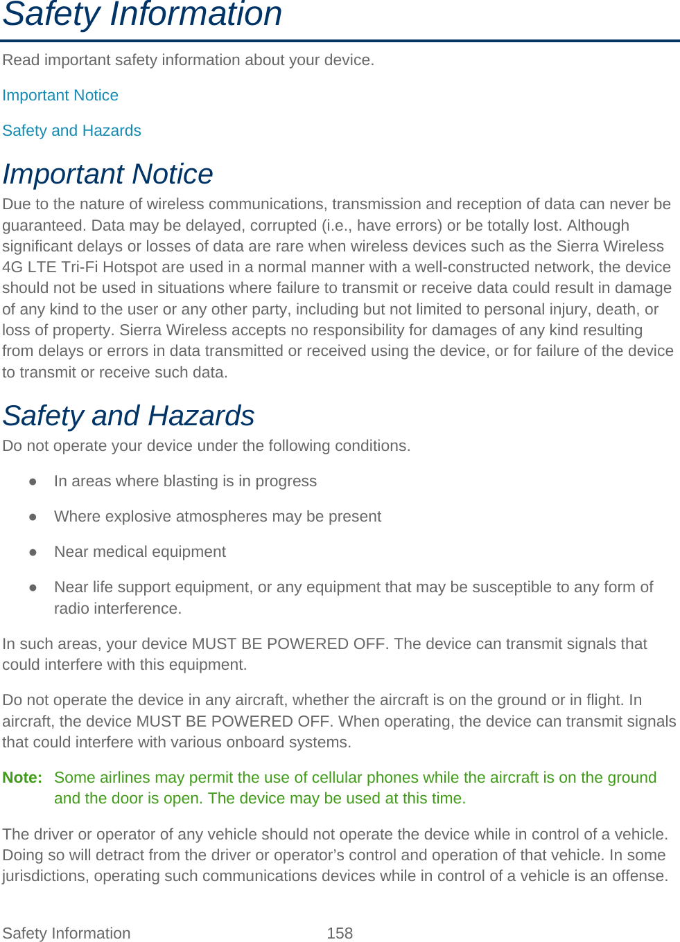 Safety Information 158   Safety Information Read important safety information about your device. Important Notice Safety and Hazards Important Notice Due to the nature of wireless communications, transmission and reception of data can never be guaranteed. Data may be delayed, corrupted (i.e., have errors) or be totally lost. Although significant delays or losses of data are rare when wireless devices such as the Sierra Wireless 4G LTE Tri-Fi Hotspot are used in a normal manner with a well-constructed network, the device should not be used in situations where failure to transmit or receive data could result in damage of any kind to the user or any other party, including but not limited to personal injury, death, or loss of property. Sierra Wireless accepts no responsibility for damages of any kind resulting from delays or errors in data transmitted or received using the device, or for failure of the device to transmit or receive such data. Safety and Hazards Do not operate your device under the following conditions. ● In areas where blasting is in progress ● Where explosive atmospheres may be present ● Near medical equipment ● Near life support equipment, or any equipment that may be susceptible to any form of radio interference. In such areas, your device MUST BE POWERED OFF. The device can transmit signals that could interfere with this equipment. Do not operate the device in any aircraft, whether the aircraft is on the ground or in flight. In aircraft, the device MUST BE POWERED OFF. When operating, the device can transmit signals that could interfere with various onboard systems. Note:   Some airlines may permit the use of cellular phones while the aircraft is on the ground and the door is open. The device may be used at this time. The driver or operator of any vehicle should not operate the device while in control of a vehicle. Doing so will detract from the driver or operator’s control and operation of that vehicle. In some jurisdictions, operating such communications devices while in control of a vehicle is an offense. 