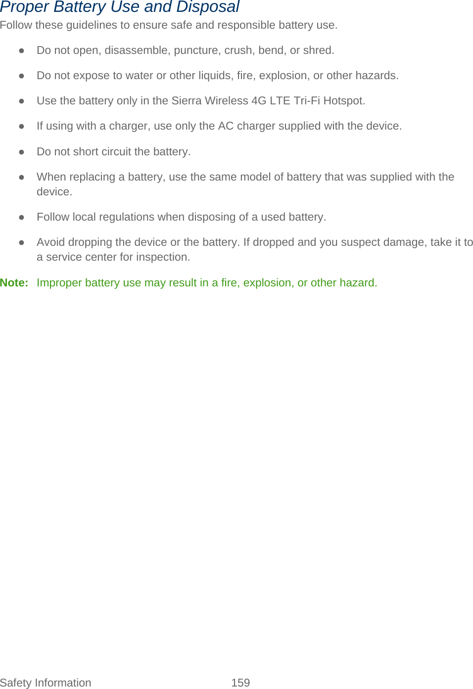 Safety Information 159   Proper Battery Use and Disposal Follow these guidelines to ensure safe and responsible battery use. ● Do not open, disassemble, puncture, crush, bend, or shred. ● Do not expose to water or other liquids, fire, explosion, or other hazards. ● Use the battery only in the Sierra Wireless 4G LTE Tri-Fi Hotspot. ● If using with a charger, use only the AC charger supplied with the device. ● Do not short circuit the battery. ● When replacing a battery, use the same model of battery that was supplied with the device. ● Follow local regulations when disposing of a used battery. ● Avoid dropping the device or the battery. If dropped and you suspect damage, take it to a service center for inspection. Note:   Improper battery use may result in a fire, explosion, or other hazard. 