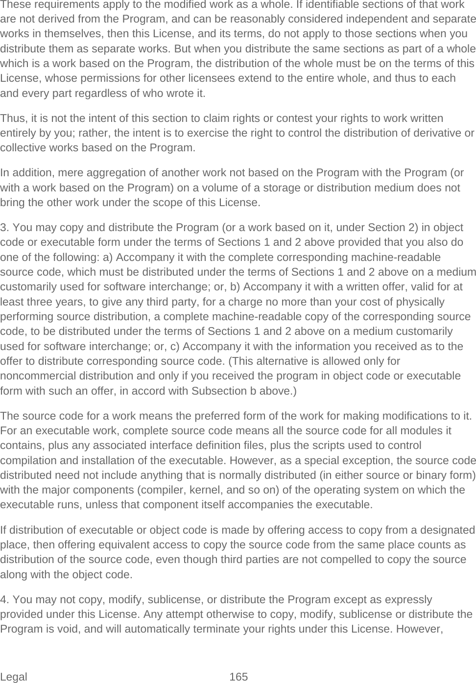 Legal 165   These requirements apply to the modified work as a whole. If identifiable sections of that work are not derived from the Program, and can be reasonably considered independent and separate works in themselves, then this License, and its terms, do not apply to those sections when you distribute them as separate works. But when you distribute the same sections as part of a whole which is a work based on the Program, the distribution of the whole must be on the terms of this License, whose permissions for other licensees extend to the entire whole, and thus to each and every part regardless of who wrote it.  Thus, it is not the intent of this section to claim rights or contest your rights to work written entirely by you; rather, the intent is to exercise the right to control the distribution of derivative or collective works based on the Program.  In addition, mere aggregation of another work not based on the Program with the Program (or with a work based on the Program) on a volume of a storage or distribution medium does not bring the other work under the scope of this License.  3. You may copy and distribute the Program (or a work based on it, under Section 2) in object code or executable form under the terms of Sections 1 and 2 above provided that you also do one of the following: a) Accompany it with the complete corresponding machine-readable source code, which must be distributed under the terms of Sections 1 and 2 above on a medium customarily used for software interchange; or, b) Accompany it with a written offer, valid for at least three years, to give any third party, for a charge no more than your cost of physically performing source distribution, a complete machine-readable copy of the corresponding source code, to be distributed under the terms of Sections 1 and 2 above on a medium customarily used for software interchange; or, c) Accompany it with the information you received as to the offer to distribute corresponding source code. (This alternative is allowed only for noncommercial distribution and only if you received the program in object code or executable form with such an offer, in accord with Subsection b above.)  The source code for a work means the preferred form of the work for making modifications to it. For an executable work, complete source code means all the source code for all modules it contains, plus any associated interface definition files, plus the scripts used to control compilation and installation of the executable. However, as a special exception, the source code distributed need not include anything that is normally distributed (in either source or binary form) with the major components (compiler, kernel, and so on) of the operating system on which the executable runs, unless that component itself accompanies the executable.  If distribution of executable or object code is made by offering access to copy from a designated place, then offering equivalent access to copy the source code from the same place counts as distribution of the source code, even though third parties are not compelled to copy the source along with the object code.  4. You may not copy, modify, sublicense, or distribute the Program except as expressly provided under this License. Any attempt otherwise to copy, modify, sublicense or distribute the Program is void, and will automatically terminate your rights under this License. However, 